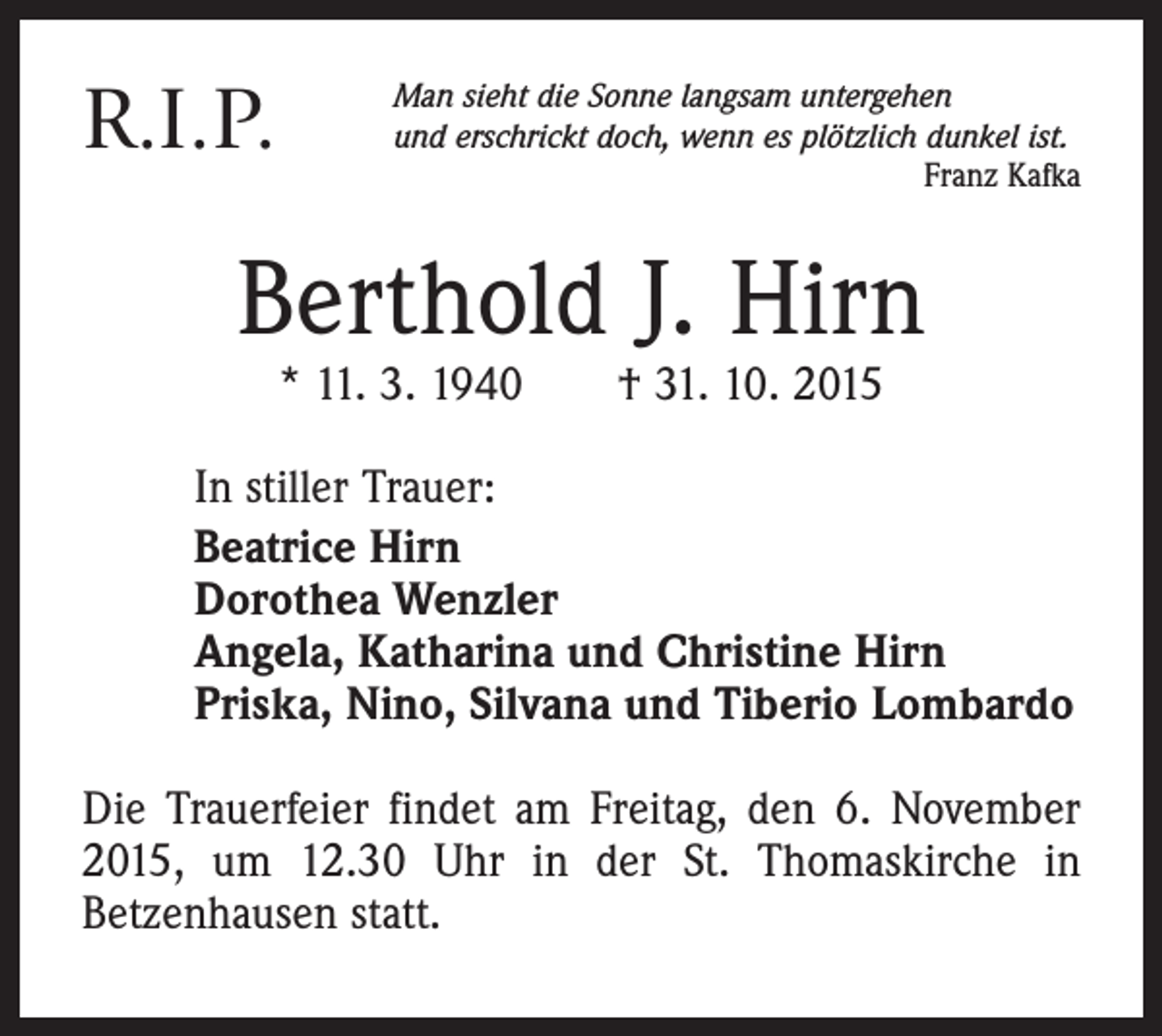 <p>R.I.P.</p><p>Man sieht die Sonne langsam untergehen<br />und erschrickt doch, wenn es plötzlich dunkel ist.</p><p>Franz Kafka</p><p>Berthold J. Hirn<br />* 11. 3. 1940 † 31. 10. 2015</p><p>In stiller Trauer:<br />Beatrice Hirn<br />Dorothea Wenzler<br />Angela, Katharina und Christine Hirn<br />Priska, Nino, Silvana und Tiberio Lombardo<br />Die Trauerfeier findet am Freitag, den 6. November<br />2015, um 12.30 Uhr in der St. Thomaskirche in<br />Betzenhausen statt.</p>