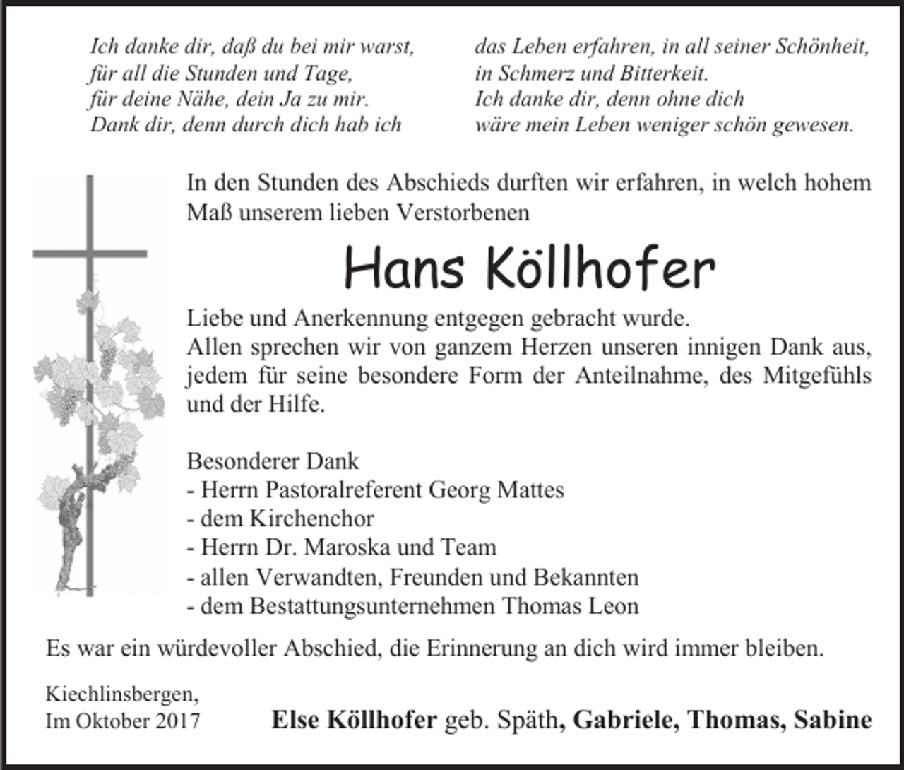 <p>Ich danke dir, daß du bei mir warst,<br />für all die Stunden und Tage,<br />für deine Nähe, dein Ja zu mir.<br />Dank dir, denn durch dich hab ich</p><p>das Leben erfahren, in all seiner Schönheit,<br />in Schmerz und Bitterkeit.<br />Ich danke dir, denn ohne dich<br />wäre mein Leben weniger schön gewesen.</p><p>In den Stunden des Abschieds durften wir erfahren, in welch hohem<br />Maß unserem lieben Verstorbenen</p><p>Hans Köllhofer</p><p>Liebe und Anerkennung entgegen gebracht wurde.<br />Allen sprechen wir von ganzem Herzen unseren innigen Dank aus,<br />jedem für seine besondere Form der Anteilnahme, des Mitgefühls<br />und der Hilfe.<br />Besonderer Dank<br />- Herrn Pastoralreferent Georg Mattes<br />- dem Kirchenchor<br />- Herrn Dr. Maroska und Team<br />- allen Verwandten, Freunden und Bekannten<br />- dem Bestattungsunternehmen Thomas Leon<br />Es war ein würdevoller Abschied, die Erinnerung an dich wird immer bleiben.<br />Kiechlinsbergen,<br />Im Oktober 2017</p><p>Else Köllhofer geb. Späth, Gabriele, Thomas, Sabine</p>
