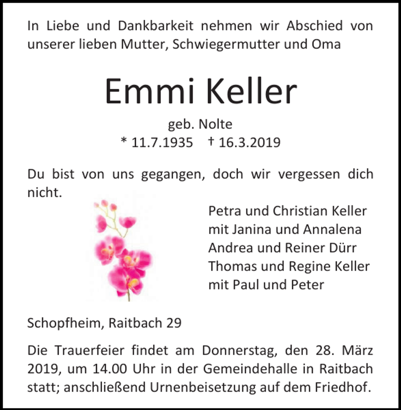 <p>In Liebe und Dankbarkeit nehmen wir Abschied von<br />unserer lieben Mutter, Schwiegermutter und Oma</p><p>Emmi Keller<br />geb. Nolte<br />* 11.7.1935 † 16.3.2019<br />Du bist von uns gegangen, doch wir vergessen dich<br />nicht.<br />Petra und Christian Keller<br />mit Janina und Annalena<br />Andrea und Reiner Dürr<br />Thomas und Regine Keller<br />mit Paul und Peter<br />Schopfheim, Raitbach 29<br />Die Trauerfeier findet am Donnerstag, den 28. März<br />2019, um 14.00 Uhr in der Gemeindehalle in Raitbach<br />statt; anschließend Urnenbeisetzung auf dem Friedhof.</p>