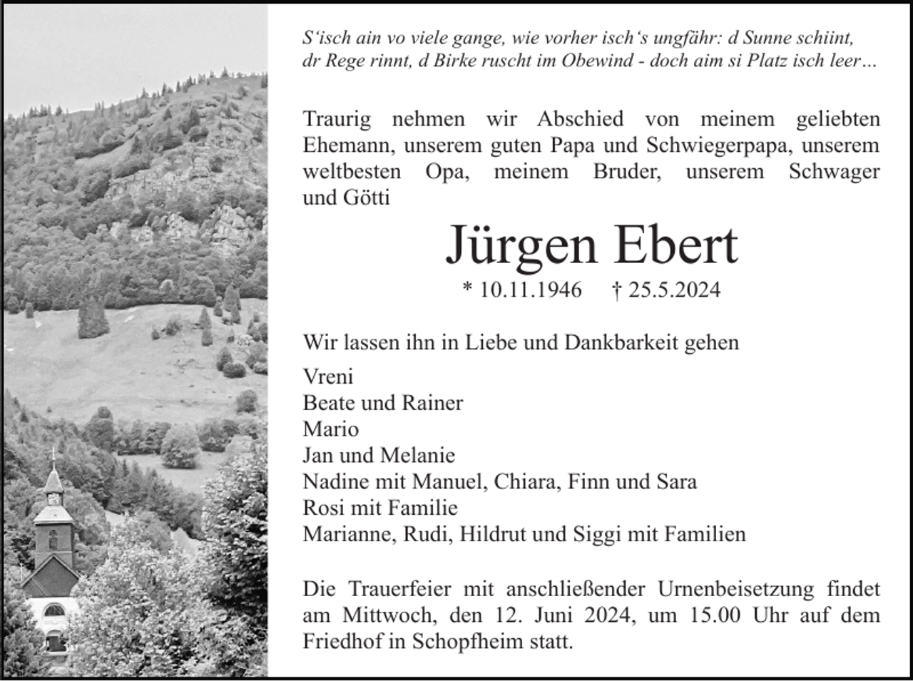 <p>S‘isch ain vo viele gange, wie vorher isch‘s ungfähr: d Sunne schiint,<br />dr Rege rinnt, d Birke ruscht im Obewind - doch aim si Platz isch leer…</p><p>Traurig nehmen wir Abschied von meinem geliebten<br />Ehemann, unserem guten Papa und Schwiegerpapa, unserem<br />weltbesten Opa, meinem Bruder, unserem Schwager<br />und Götti</p><p>Jürgen Ebert<br />* 10.11.1946</p><p>† 25.5.2024</p><p>Wir lassen ihn in Liebe und Dankbarkeit gehen<br />Vreni<br />Beate und Rainer<br />Mario<br />Jan und Melanie<br />Nadine mit Manuel, Chiara, Finn und Sara<br />Rosi mit Familie<br />Marianne, Rudi, Hildrut und Siggi mit Familien<br />Die Trauerfeier mit anschließender Urnenbeisetzung findet<br />am Mittwoch, den 12. Juni 2024, um 15.00 Uhr auf dem<br />Friedhof in Schopfheim statt.</p>