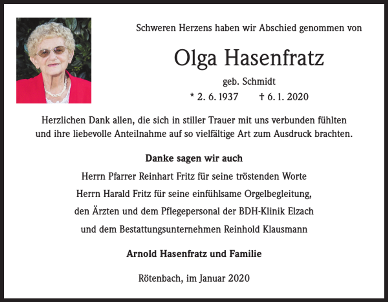 <p>Schweren Herzens haben wir Abschied genommen von</p><p>Olga Hasenfratz<br />geb. Schmidt<br />* 2. 6. 1937 † 6. 1. 2020<br />Herzlichen Dank allen, die sich in stiller Trauer mit uns verbunden fühlten<br />und ihre liebevolle Anteilnahme auf so vielfältige Art zum Ausdruck brachten.<br />Danke sagen wir auch<br />Herrn Pfarrer Reinhart Fritz für seine tröstenden Worte<br />Herrn Harald Fritz für seine einfühlsame Orgelbegleitung,<br />den Ärzten und dem Pflegepersonal der BDH-Klinik Elzach<br />und dem Bestattungsunternehmen Reinhold Klausmann<br />Arnold Hasenfratz und Familie<br />Rötenbach, im Januar 2020</p>