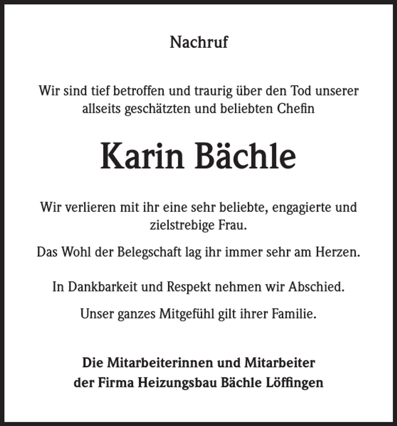 <p>Nachruf<br />Wir sind tief betroffen und traurig über den Tod unserer<br />allseits geschätzten und beliebten Chefin</p><p>Karin Bächle<br />Wir verlieren mit ihr eine sehr beliebte, engagierte und<br />zielstrebige Frau.<br />Das Wohl der Belegschaft lag ihr immer sehr am Herzen.<br />In Dankbarkeit und Respekt nehmen wir Abschied.<br />Unser ganzes Mitgefühl gilt ihrer Familie.<br />Die Mitarbeiterinnen und Mitarbeiter<br />der Firma Heizungsbau Bächle Löffingen</p>