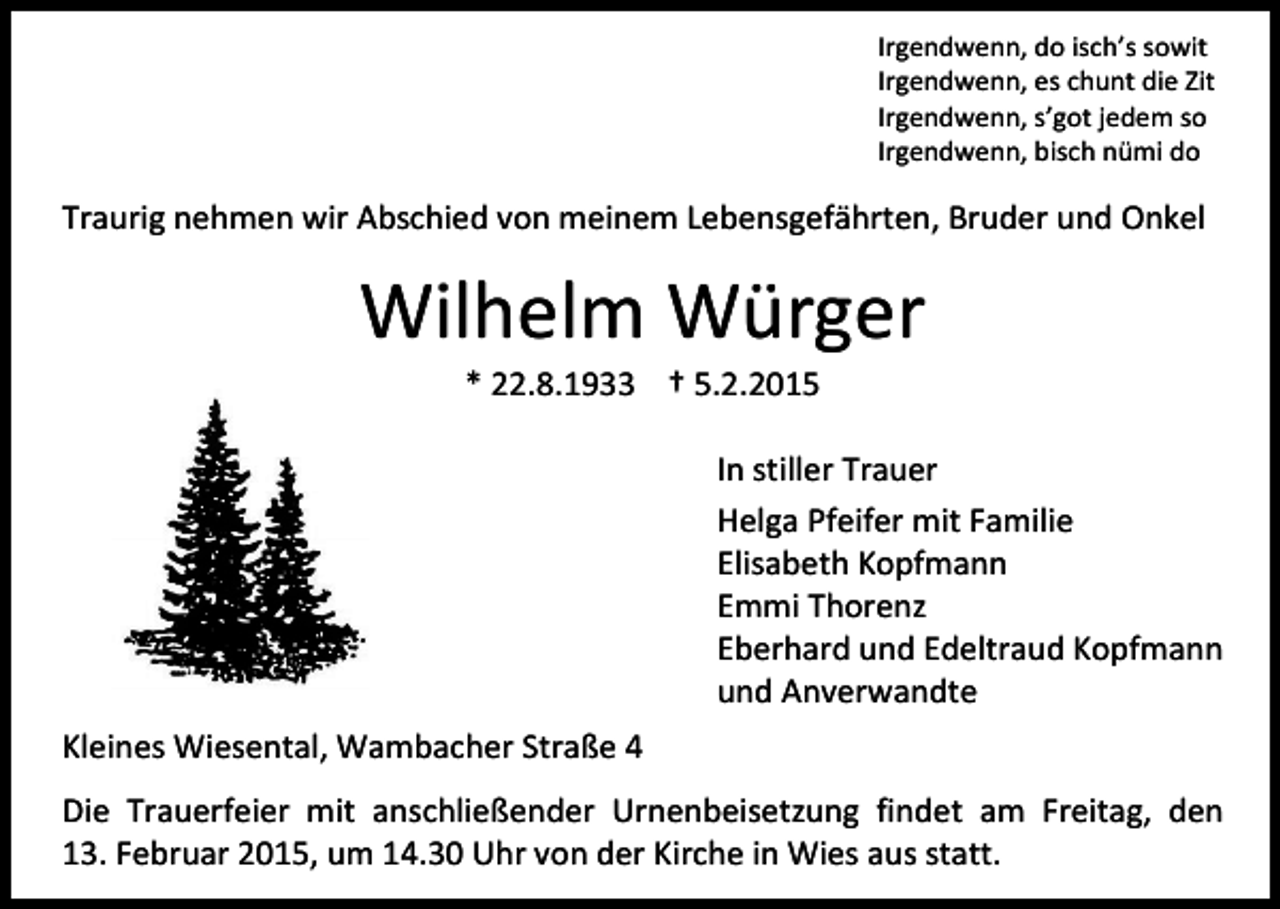 <p>Irgendwenn, do isch’s sowit<br />Irgendwenn, es chunt die Zit<br />Irgendwenn, s’got jedem so<br />Irgendwenn, bisch nümi do</p><p>Traurig nehmen wir Abschied von meinem Lebensgefährten, Bruder und Onkel</p><p>Wilhelm Würger<br />* 22.8.1933 † 5.2.2015</p><p>In stiller Trauer<br />Helga Pfeifer mit Familie<br />Elisabeth Kopfmann<br />Emmi Thorenz<br />Eberhard und Edeltraud Kopfmann<br />und Anverwandte<br />Kleines Wiesental, Wambacher Straße 4<br />Die Trauerfeier mit anschließender Urnenbeisetzung findet am Freitag, den<br />13. Februar 2015, um 14.30 Uhr von der Kirche in Wies aus statt.</p>