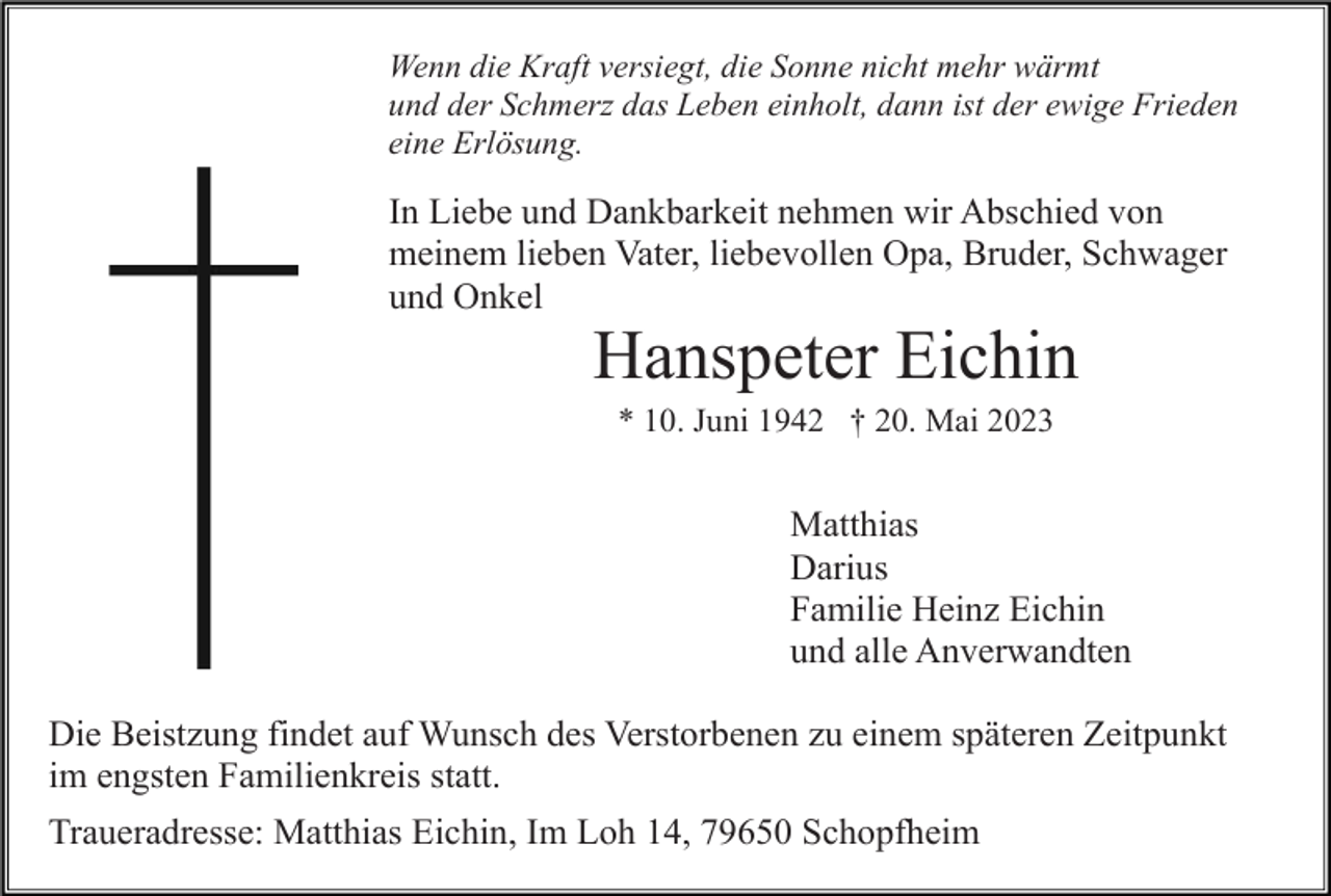 <p>Wenn die Kraft versiegt, die Sonne nicht mehr wärmt<br />und der Schmerz das Leben einholt, dann ist der ewige Frieden<br />eine Erlösung.</p><p>In Liebe und Dankbarkeit nehmen wir Abschied von<br />meinem lieben Vater, liebevollen Opa, Bruder, Schwager<br />und Onkel</p><p>Hanspeter Eichin<br />* 10. Juni 1942 † 20. Mai 2023</p><p>Matthias<br />Darius<br />Familie Heinz Eichin<br />und alle Anverwandten<br />Die Beistzung findet auf Wunsch des Verstorbenen zu einem späteren Zeitpunkt<br />im engsten Familienkreis statt.<br />Traueradresse: Matthias Eichin, Im Loh 14, 79650 Schopfheim</p>