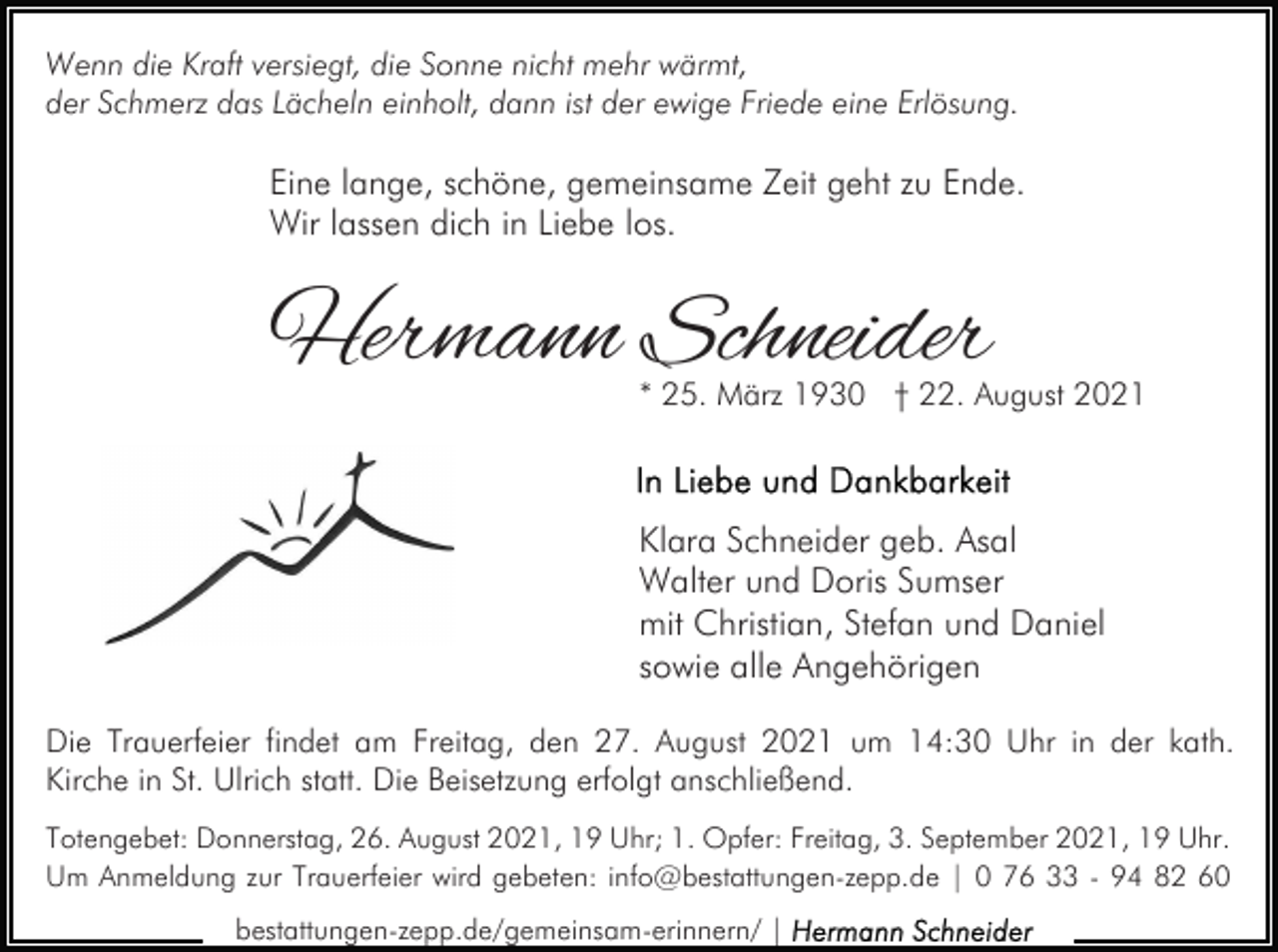 <p>Wenn die Kraft versiegt, die Sonne nicht mehr wärmt,<br />der Schmerz das Lächeln einholt, dann ist der ewige Friede eine Erlösung.</p><p>Eine lange, schöne, gemeinsame Zeit geht zu Ende.<br />Wir lassen dich in Liebe los.</p><p>Hermann Schneider</p><p>* 25. März 1930 † 22. August 2021</p><p>Klara Schneider geb. Asal<br />Walter und Doris Sumser<br />mit Christian, Stefan und Daniel<br />sowie alle Angehörigen<br />Die Trauerfeier findet am Freitag, den 27. August 2021 um 14:30 Uhr in der kath.<br />Kirche in St. Ulrich statt. Die Beisetzung erfolgt anschließend.<br />Totengebet: Donnerstag, 26. August 2021, 19 Uhr; 1. Opfer: Freitag, 3. September 2021, 19 Uhr.<br />Um Anmeldung zur Trauerfeier wird gebeten: info@bestattungen-zepp.de | 0 76 33 - 94 82 60<br />bestattungen-zepp.de/gemeinsam-erinnern/ |</p>