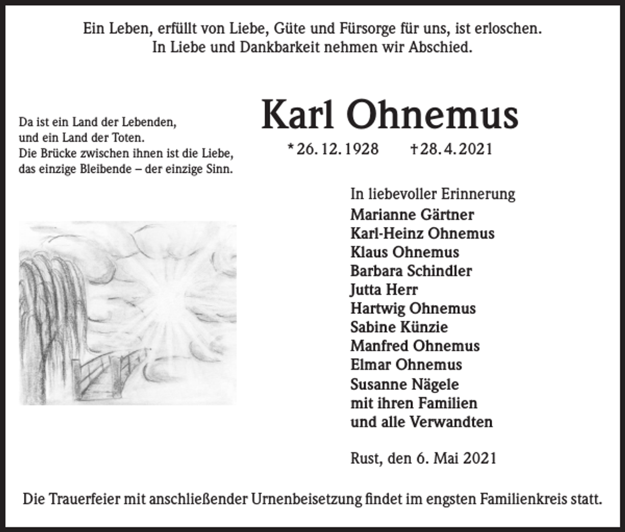 <p>Ein Leben, erfüllt von Liebe, Güte und Fürsorge für uns, ist erloschen.<br />In Liebe und Dankbarkeit nehmen wir Abschied.</p><p>Da ist ein Land der Lebenden,<br />und ein Land der Toten.<br />Die Brücke zwischen ihnen ist die Liebe,<br />das einzige Bleibende – der einzige Sinn.</p><p>Karl Ohnemus<br />* 26. 12. 1928 † 28. 4. 2021</p><p>In liebevoller Erinnerung<br />Marianne Gärtner<br />Karl-Heinz Ohnemus<br />Klaus Ohnemus<br />Barbara Schindler<br />Jutta Herr<br />Hartwig Ohnemus<br />Sabine Künzie<br />Manfred Ohnemus<br />Elmar Ohnemus<br />Susanne Nägele<br />mit ihren Familien<br />und alle Verwandten<br />Rust, den 6. Mai 2021<br />Die Trauerfeier mit anschließender Urnenbeisetzung findet im engsten Familienkreis statt.</p>