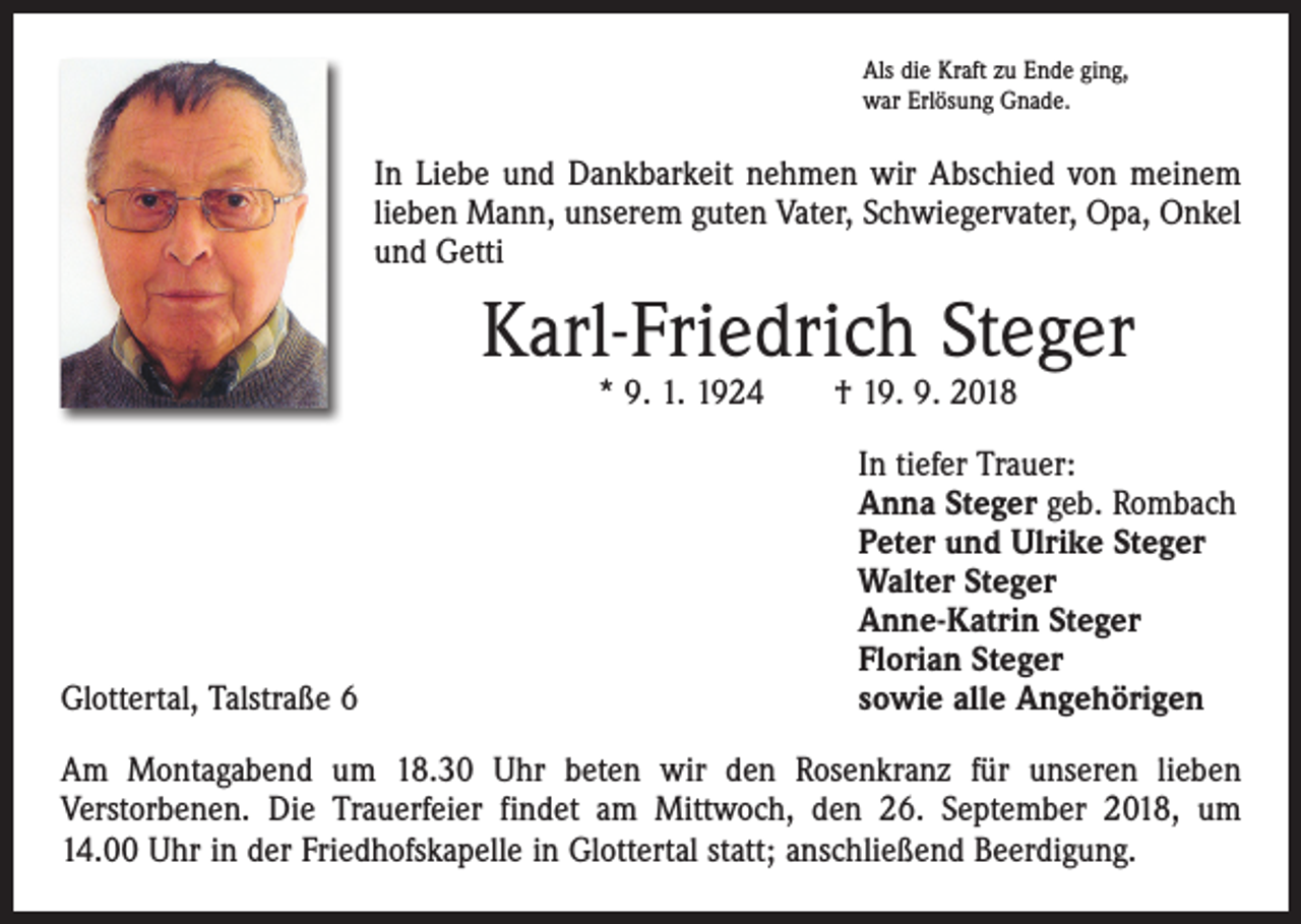 <p>Als die Kraft zu Ende ging,<br />war Erlösung Gnade.</p><p>In Liebe und Dankbarkeit nehmen wir Abschied von meinem<br />lieben Mann, unserem guten Vater, Schwiegervater, Opa, Onkel<br />und Getti</p><p>Karl-Friedrich Steger<br />* 9. 1. 1924 † 19. 9. 2018</p><p>Glottertal, Talstraße 6</p><p>In tiefer Trauer:<br />Anna Steger geb. Rombach<br />Peter und Ulrike Steger<br />Walter Steger<br />Anne-Katrin Steger<br />Florian Steger<br />sowie alle Angehörigen</p><p>Am Montagabend um 18.30 Uhr beten wir den Rosenkranz für unseren lieben<br />­Verstorbenen. Die Trauerfeier findet am Mittwoch, den 26. September 2018, um<br />14.00 Uhr in der Friedhofs­kapelle in Glottertal statt; anschließend Beerdigung.</p>