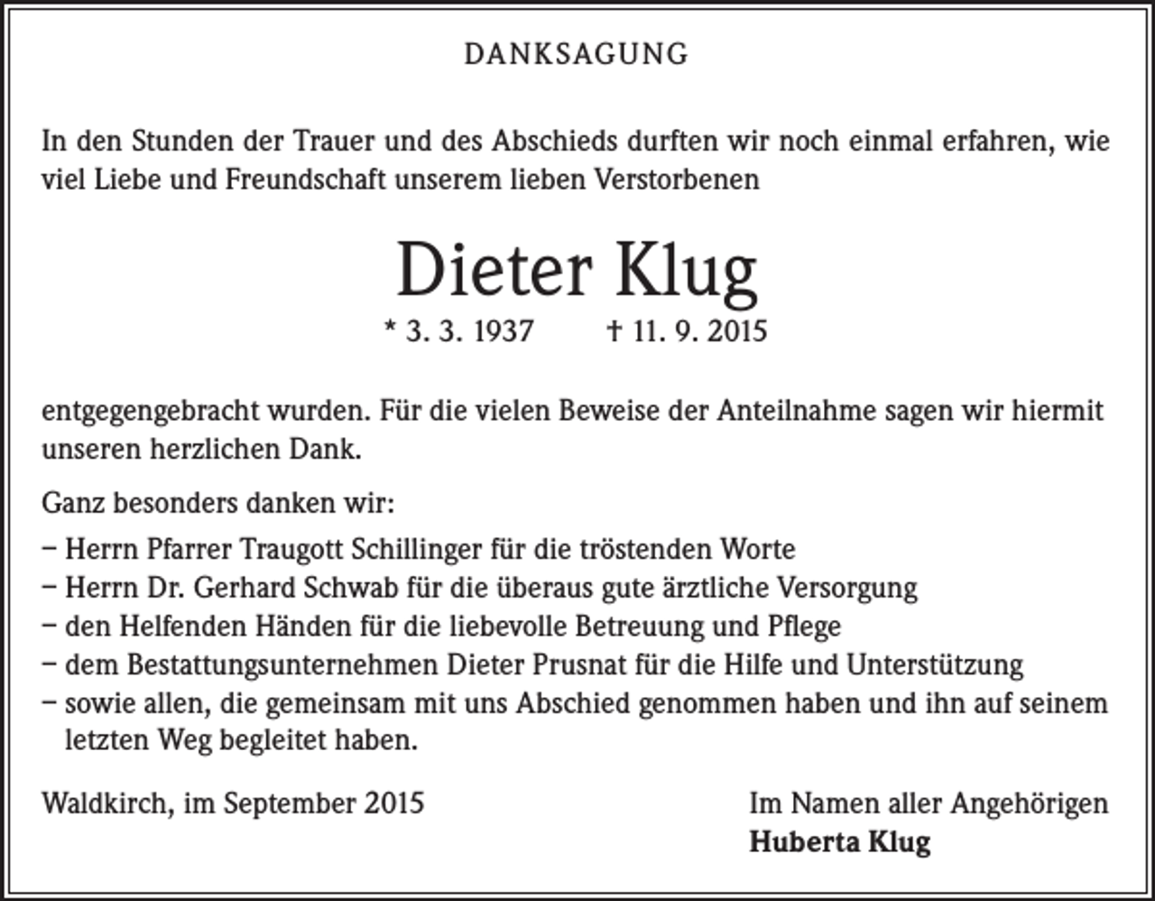 <p>DA N K SAG U NG<br />In den Stunden der Trauer und des Abschieds durften wir noch einmal erfahren, wie<br />viel Liebe und Freundschaft unserem lieben Verstorbenen</p><p>Dieter Klug</p><p>* 3. 3. 1937</p><p>† 11. 9. 2015</p><p>entgegengebracht wurden. Für die vielen Beweise der Anteilnahme sagen wir hiermit<br />unseren herzlichen Dank.<br />Ganz besonders danken wir:<br />– Herrn Pfarrer Traugott Schillinger für die tröstenden Worte<br />– Herrn Dr. Gerhard Schwab für die überaus gute ärztliche Versorgung<br />– den Helfenden Händen für die liebevolle Betreuung und Pflege<br />– dem Bestattungsunternehmen Dieter Prusnat für die Hilfe und Unterstützung<br />– sowie allen, die gemeinsam mit uns Abschied genommen haben und ihn auf seinem<br />letzten Weg begleitet haben.<br />Waldkirch, im September 2015</p><p>Im Namen aller Angehörigen<br />Huberta Klug</p>