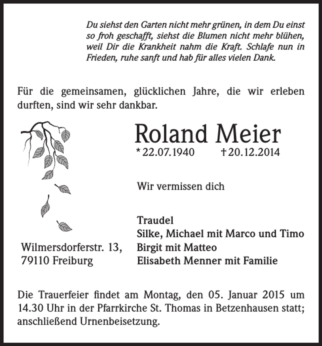 <p>Du siehst den Garten nicht mehr grünen, in dem Du einst<br />so froh geschafft, siehst die Blumen nicht mehr blühen,<br />weil Dir die Krankheit nahm die Kraft. Schlafe nun in<br />Frieden, ruhe sanft und hab für alles vielen Dank.</p><p>Für die gemeinsamen, glücklichen Jahre, die wir erleben<br />durften, sind wir sehr dankbar.</p><p>Roland<br />Meier<br />* 22.07.1940<br />† 20.12.2014<br />Wir vermissen dich</p><p>Wilmersdorferstr. 13,<br />79110 Freiburg</p><p>Traudel<br />Silke, Michael mit Marco und Timo<br />Birgit mit Matteo<br />Elisabeth Menner mit Familie</p><p>Die Trauerfeier findet am Montag, den 05. Januar 2015 um<br />14.30 Uhr in der Pfarrkirche St. Thomas in Betzenhausen statt;<br />anschließend Urnenbeisetzung.</p>