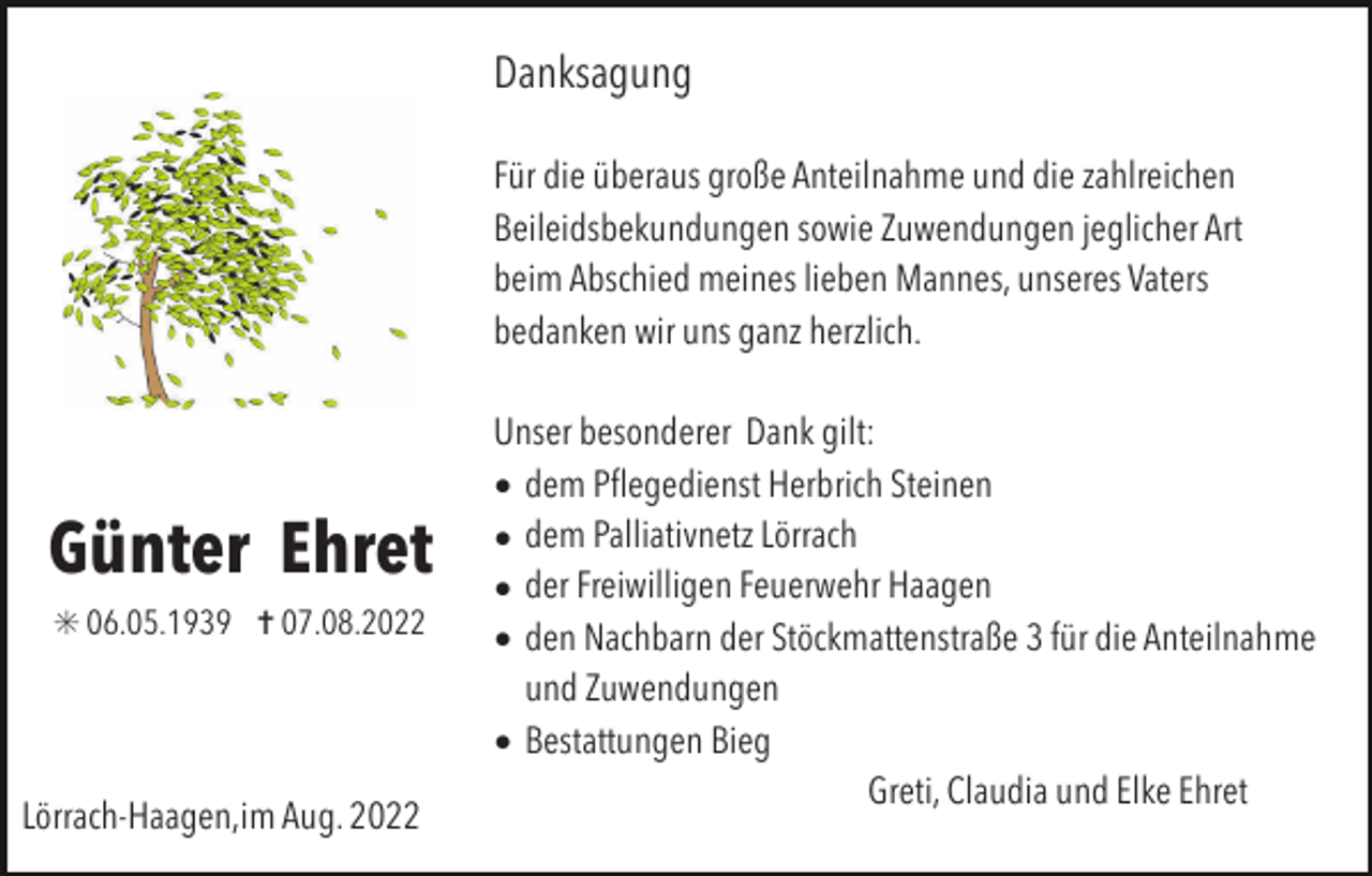 <p>Danksagung<br />Für die überaus große Anteilnahme und die zahlreichen<br />Beileidsbekundungen sowie Zuwendungen jeglicher Art<br />beim Abschied meines lieben Mannes, unseres Vaters<br />bedanken wir uns ganz herzlich.</p><p>Günter Ehret<br />✳ 06.05.1939 ✝ 07.08.2022</p><p>Lörrach-Haagen,im Aug. 2022</p><p>Unser besonderer Dank gilt:<br />• dem Pﬂegedienst Herbrich Steinen<br />• dem Palliativnetz Lörrach<br />• der Freiwilligen Feuerwehr Haagen<br />• den Nachbarn der Stöckmattenstraße 3 für die Anteilnahme<br />und Zuwendungen<br />• Bestattungen Bieg<br />Greti, Claudia und Elke Ehret</p>