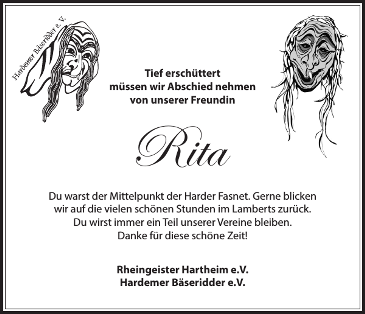 <p>Tief erschüttert<br />müssen wir Abschied nehmen<br />von unserer Freundin</p><p>Rita<br />Du warst der Mittelpunkt der Harder Fasnet. Gerne blicken<br />wir auf die vielen schönen Stunden im Lamberts zurück.<br />Du wirst immer ein Teil unserer Vereine bleiben.<br />Danke für diese schöne Zeit!<br />Rheingeister Hartheim e.V.<br />Hardemer Bäseridder e.V.</p>