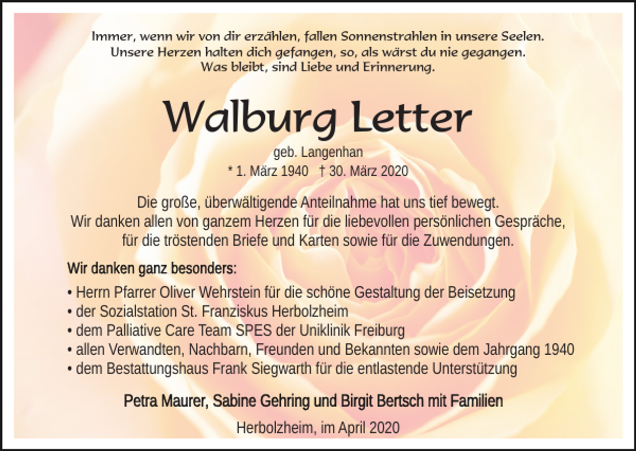 <p>Immer, wenn wir von dir erzählen, fallen Sonnenstrahlen in unsere Seelen.<br />Unsere Herzen halten dich gefangen, so, als wärst du nie gegangen.<br />Was bleibt, sind Liebe und Erinnerung.</p><p>Walburg Letter<br />geb. Langenhan<br />* 1. März 1940 † 30. März 2020</p><p>Die große, überwältigende Anteilnahme hat uns tief bewegt.<br />Wir danken allen von ganzem Herzen für die liebevollen persönlichen Gespräche,<br />für die tröstenden Briefe und Karten sowie für die Zuwendungen.<br />• Herrn Pfarrer Oliver Wehrstein für die schöne Gestaltung der Beisetzung<br />• der Sozialstation St. Franziskus Herbolzheim<br />• dem Palliative Care Team SPES der Uniklinik Freiburg<br />• allen Verwandten, Nachbarn, Freunden und Bekannten sowie dem Jahrgang 1940<br />• dem Bestattungshaus Frank Siegwarth für die entlastende Unterstützung<br />Herbolzheim, im April 2020</p>