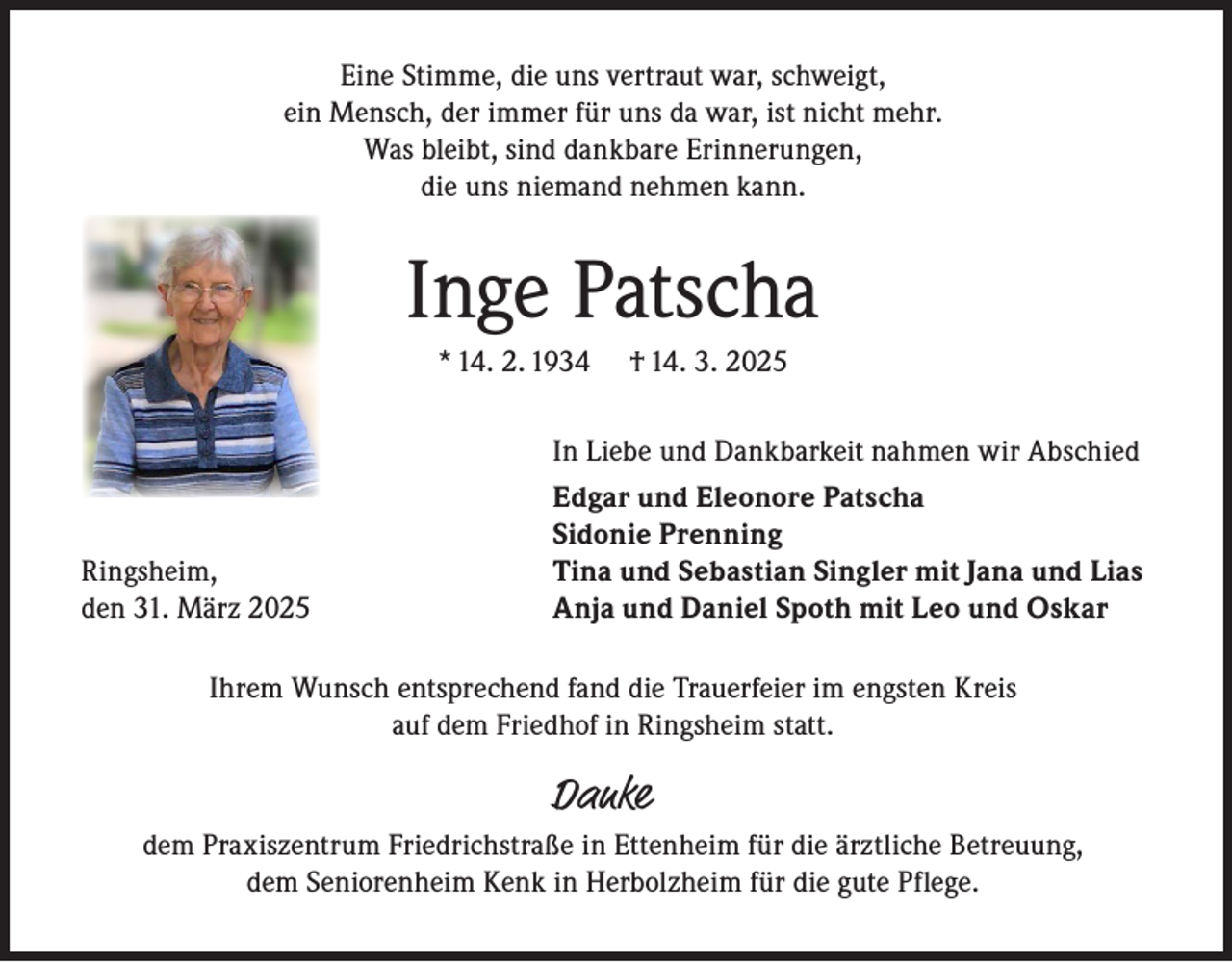 <p>Eine Stimme, die uns vertraut war, schweigt,<br />ein Mensch, der immer für uns da war, ist nicht mehr.<br />Was bleibt, sind dankbare Erinnerungen,<br />die uns niemand nehmen kann.</p><p>Inge Patscha<br />* 14. 2. 1934</p><p>Ringsheim,<br />den 31. März 2025</p><p>† 14. 3. 2025</p><p>In Liebe und Dankbarkeit nahmen wir Abschied<br />Edgar und Eleonore Patscha<br />Sidonie Prenning<br />Tina und Sebastian Singler mit Jana und Lias<br />Anja und Daniel Spoth mit Leo und Oskar</p><p>Ihrem Wunsch entsprechend fand die Trauerfeier im engsten Kreis<br />auf dem Friedhof in Ringsheim statt.</p><p>Danke</p><p>dem Praxiszentrum Friedrichstraße in Ettenheim für die ärztliche Betreuung,<br />dem Seniorenheim Kenk in Herbolzheim für die gute Pflege.</p>