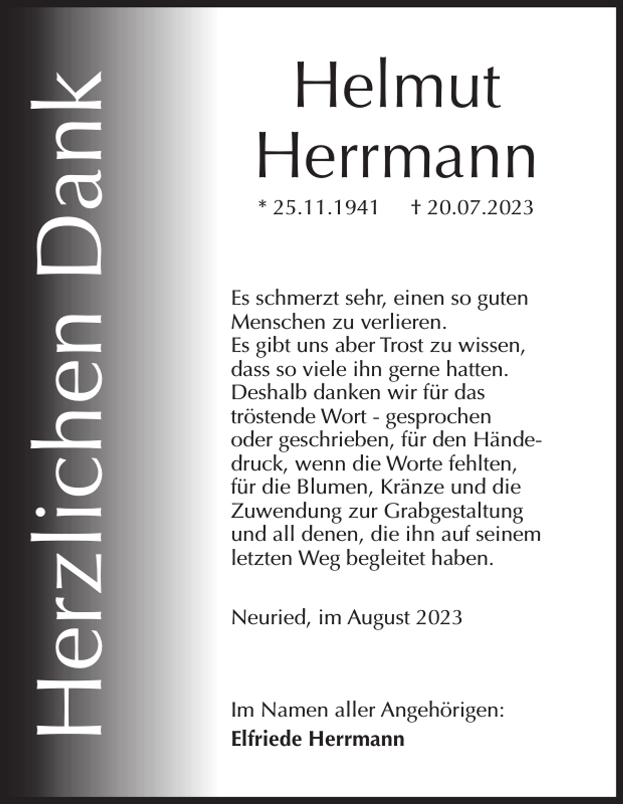 <p>Herzlichen Dank</p><p>Helmut<br />Herrmann<br />* 25.11.1941</p><p>† 20.07.2023</p><p>Es schmerzt sehr, einen so guten<br />Menschen zu verlieren.<br />Es gibt uns aber Trost zu wissen,<br />dass so viele ihn gerne hatten.<br />Deshalb danken wir für das<br />tröstende Wort - gesprochen<br />oder geschrieben, für den Händedruck, wenn die Worte fehlten,<br />für die Blumen, Kränze und die<br />Zuwendung zur Grabgestaltung<br />und all denen, die ihn auf seinem<br />letzten Weg begleitet haben.<br />Neuried, im August 2023</p><p>Im Namen aller Angehörigen:<br />Elfriede Herrmann</p>