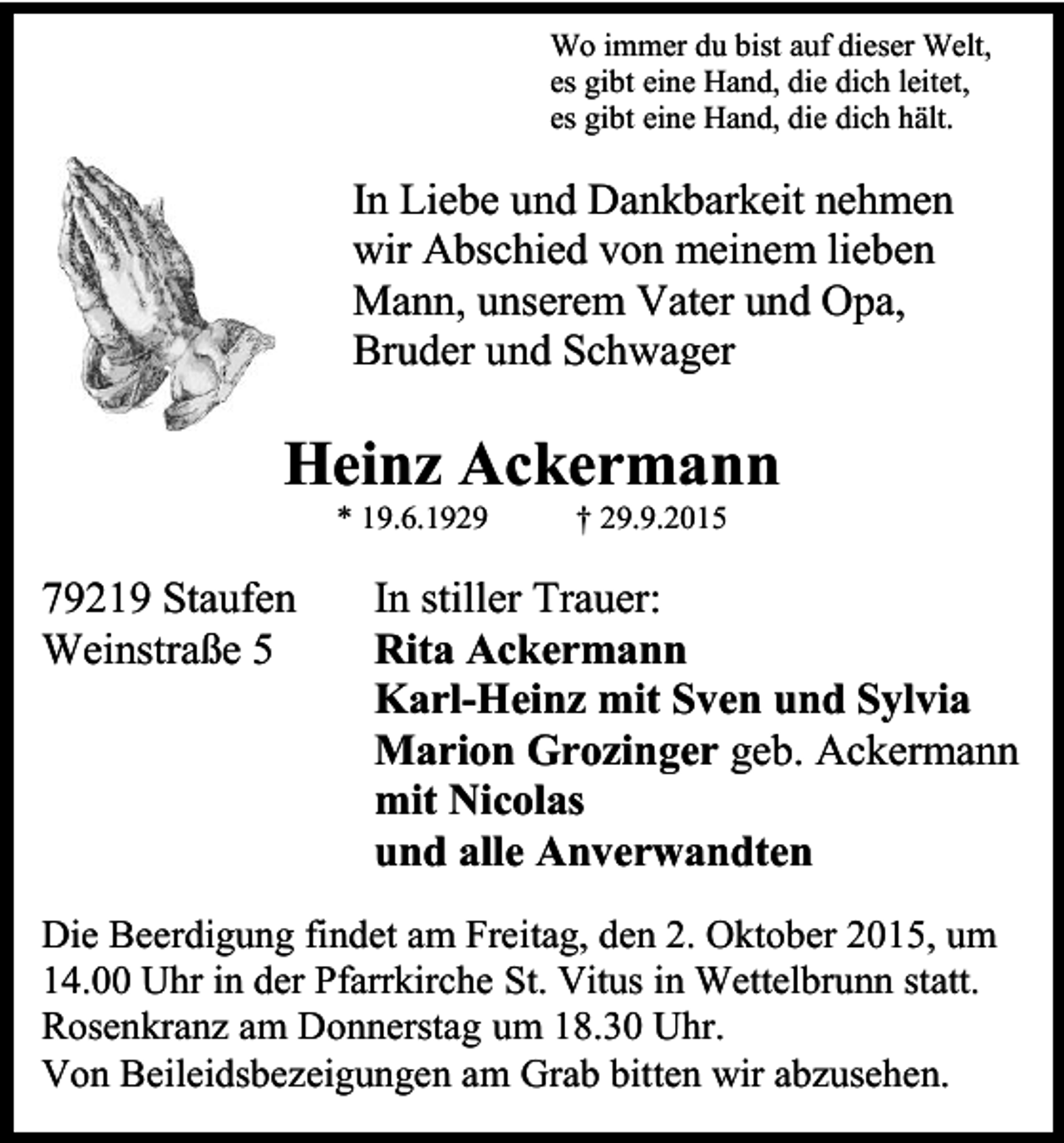 <p>Wo immer du bist auf dieser Welt,<br />es gibt eine Hand, die dich leitet,<br />es gibt eine Hand, die dich hält.</p><p>In Liebe und Dankbarkeit nehmen<br />wir Abschied von meinem lieben<br />Mann, unserem Vater und Opa,<br />Bruder und Schwager</p><p>Heinz Ackermann<br />* 19.6.1929</p><p>79219 Staufen<br />Weinstraße 5</p><p>† 29.9.2015</p><p>In stiller Trauer:<br />Rita Ackermann<br />Karl-Heinz mit Sven und Sylvia<br />Marion Grozinger geb. Ackermann<br />mit Nicolas<br />und alle Anverwandten</p><p>Die Beerdigung findet am Freitag, den 2. Oktober 2015, um<br />14.00 Uhr in der Pfarrkirche St. Vitus in Wettelbrunn statt.<br />Rosenkranz am Donnerstag um 18.30 Uhr.<br />Von Beileidsbezeigungen am Grab bitten wir abzusehen.</p>