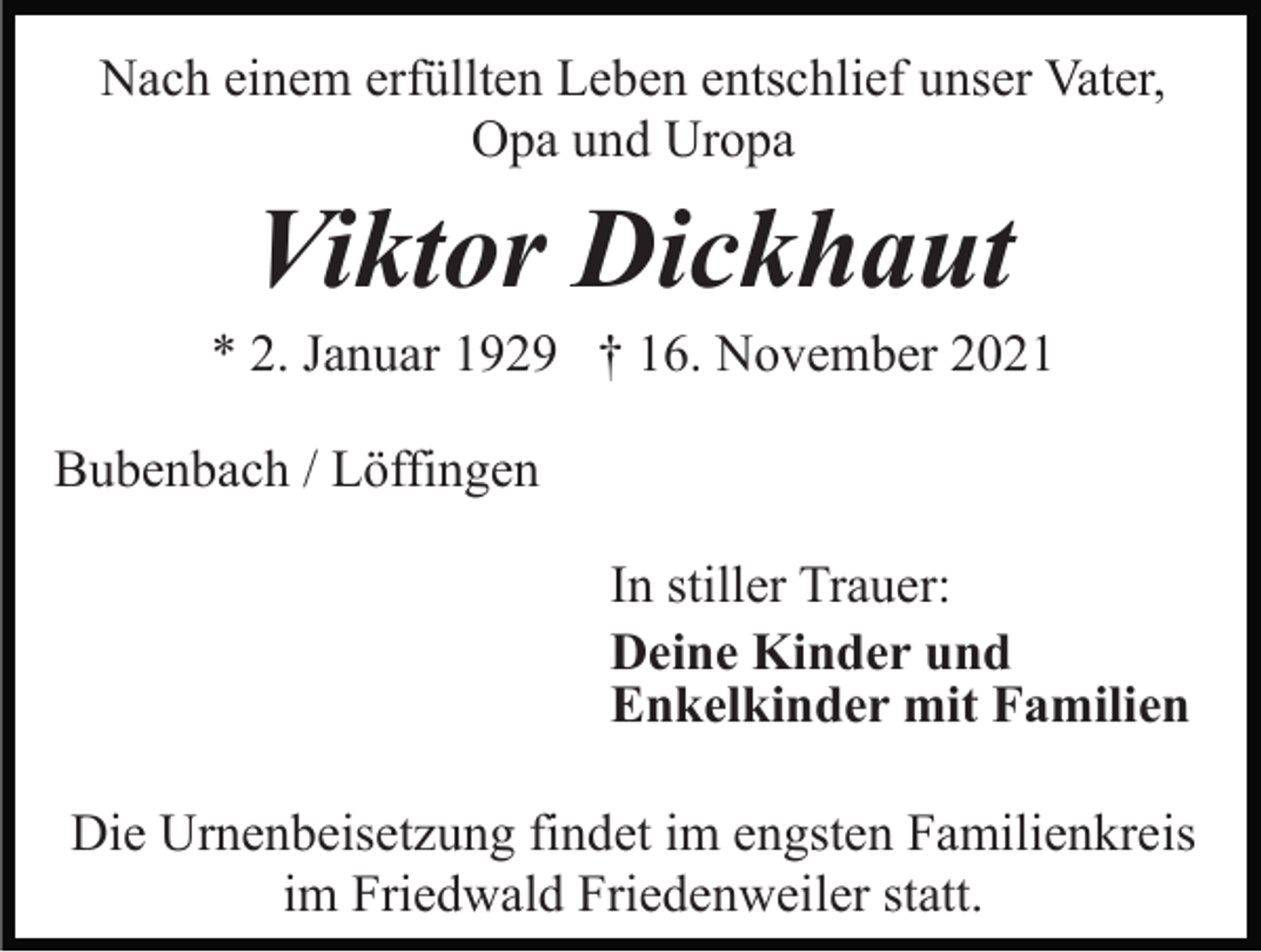 <p>Nach einem erfüllten Leben entschlief unser Vater,<br />Opa und Uropa</p><p>Viktor Dickhaut<br />* 2. Januar 1929 † 16. November 2021<br />Bubenbach / Löffingen<br />In stiller Trauer:<br />Deine Kinder und<br />Enkelkinder mit Familien<br />Die Urnenbeisetzung findet im engsten Familienkreis<br />im Friedwald Friedenweiler statt.</p>