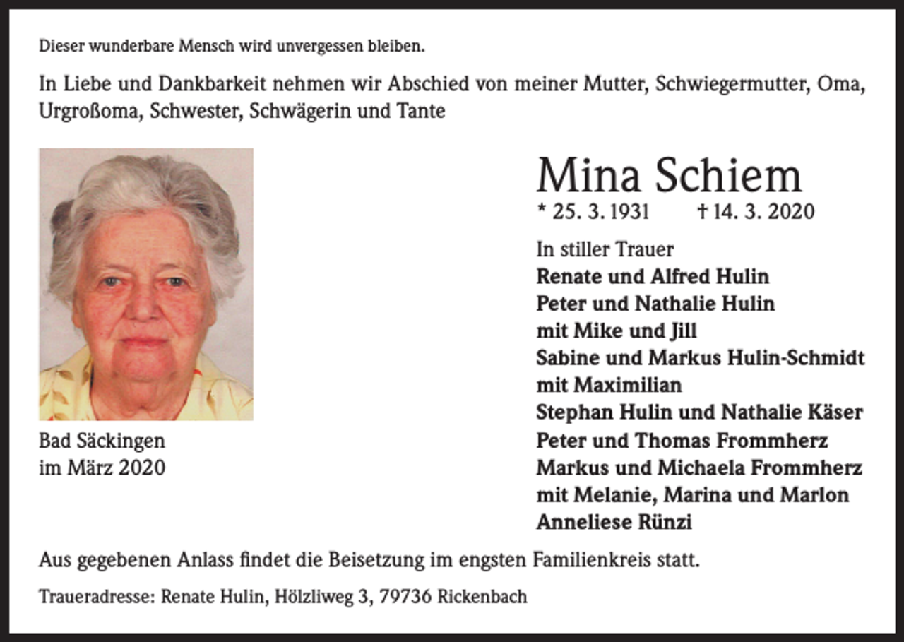 <p>Dieser wunderbare Mensch wird unvergessen bleiben.</p><p>In Liebe und Dankbarkeit nehmen wir Abschied von meiner Mutter, Schwiegermutter, Oma,<br />Urgroßoma, Schwester, Schwägerin und Tante</p><p>Mina Schiem</p><p>Bad Säckingen<br />im März 2020</p><p>In stiller Trauer<br />Renate und Alfred Hulin<br />Peter und Nathalie Hulin<br />mit Mike und Jill<br />Sabine und Markus Hulin-Schmidt<br />mit Maximilian<br />Stephan Hulin und Nathalie Käser<br />Peter und Thomas Frommherz<br />Markus und Michaela Frommherz<br />mit Melanie, Marina und Marlon<br />Anneliese Rünzi</p><p>* 25. 3. 1931</p><p>† 14. 3. 2020</p><p>Aus gegebenen Anlass findet die Beisetzung im engsten Familienkreis statt.<br />Traueradresse: Renate Hulin, Hölzliweg 3, 79736 Rickenbach</p>