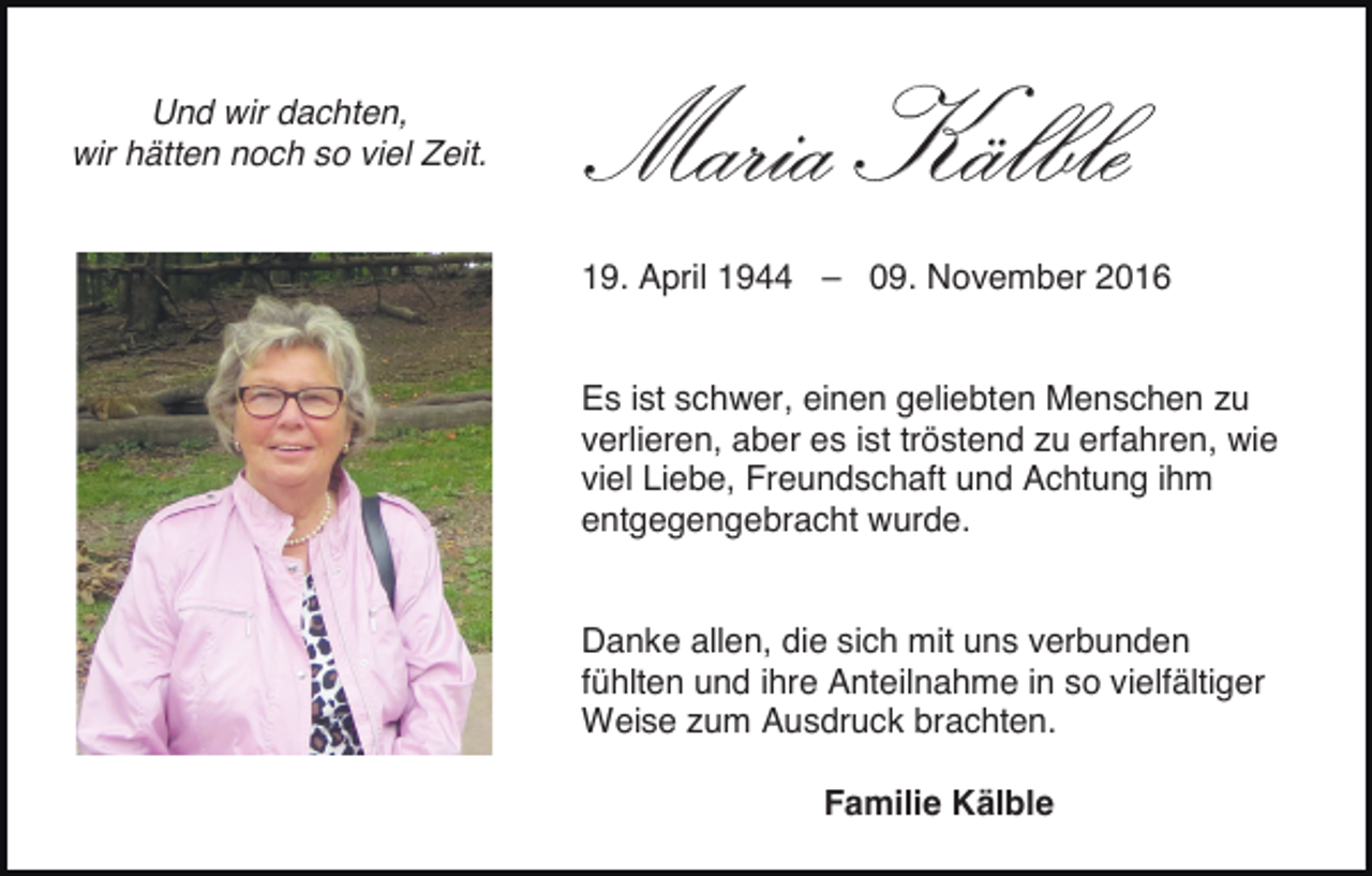 <p>Und wir dachten,<br />wir hätten noch so viel Zeit.</p><p>Maria Kälble<br />19. April 1944 – 09. November 2016</p><p>Es ist schwer, einen geliebten Menschen zu<br />verlieren, aber es ist tröstend zu erfahren, wie<br />viel Liebe, Freundschaft und Achtung ihm<br />entgegengebracht wurde.</p><p>Danke allen, die sich mit uns verbunden<br />fühlten und ihre Anteilnahme in so vielfältiger<br />Weise zum Ausdruck brachten.<br />Familie Kälble</p>
