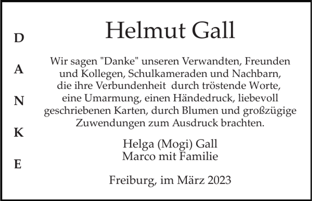 <p>D<br />A<br />N<br />K<br />E</p><p>Helmut Gall<br />Wir sagen "Danke" unseren Verwandten, Freunden<br />und Kollegen, Schulkameraden und Nachbarn,<br />die ihre Verbundenheit durch tröstende Worte,<br />eine Umarmung, einen Händedruck, liebevoll<br />geschriebenen Karten, durch Blumen und großzügige<br />Zuwendungen zum Ausdruck brachten.</p><p>Helga (Mogi) Gall<br />Marco mit Familie<br />Freiburg, im März 2023</p>