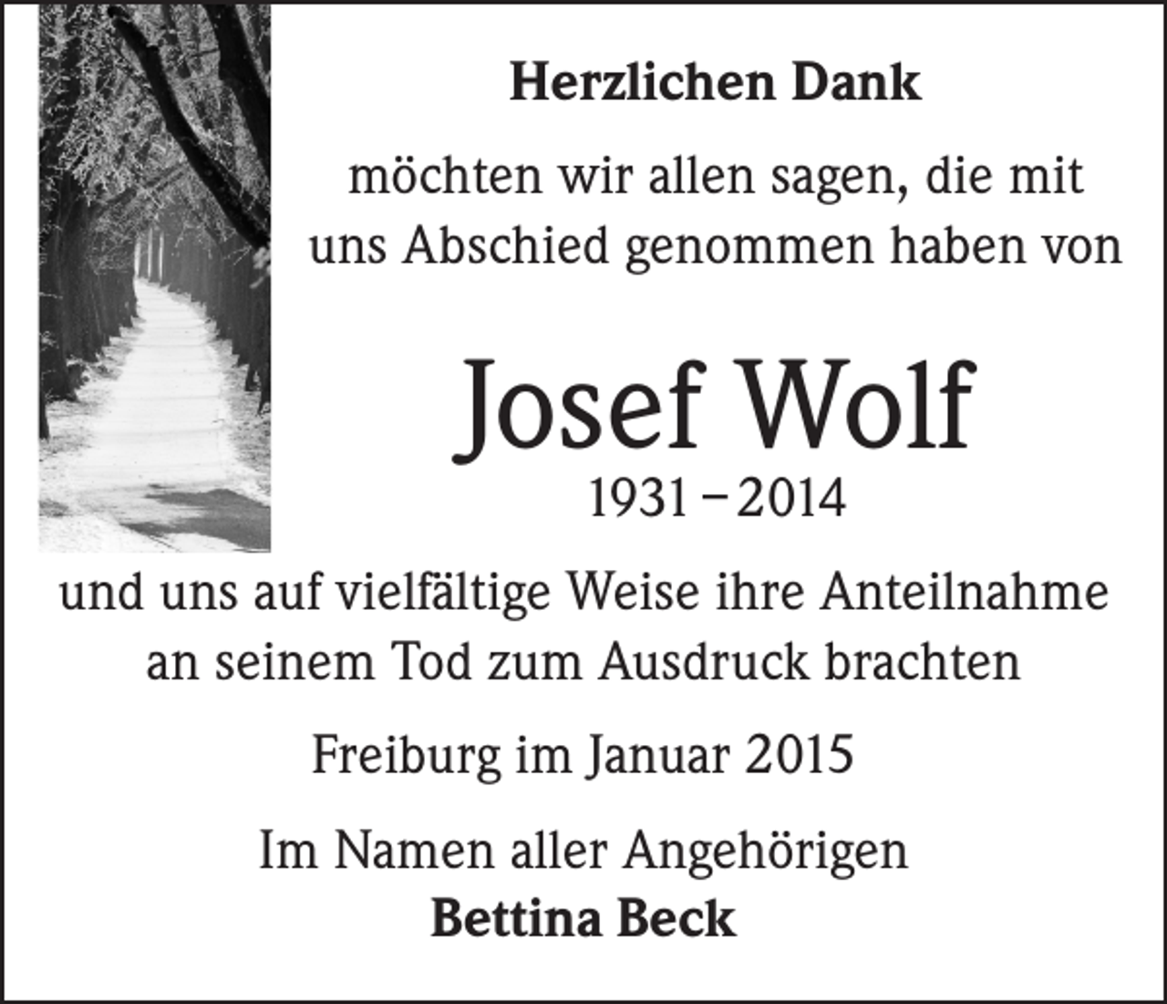 <p>Herzlichen Dank<br />möchten wir allen sagen, die mit<br />uns Abschied genommen haben von</p><p>Josef Wolf<br />1931 – 2014</p><p>und uns auf vielfältige Weise ihre Anteilnahme<br />an seinem Tod zum Ausdruck brachten<br />Freiburg im Januar 2015<br />Im Namen aller Angehörigen<br />Bettina Beck</p>