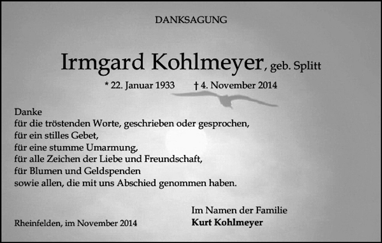 <p>DANKSAGUNG</p><p>Irmgard Kohlmeyer, geb. Splitt<br />* 22. Januar 1933</p><p>† 4. November 2014</p><p>Danke<br />für die tröstenden Worte, geschrieben oder gesprochen,<br />für ein stilles Gebet,<br />für eine stumme Umarmung,<br />für alle Zeichen der Liebe und Freundschaft,<br />für Blumen und Geldspenden<br />sowie allen, die mit uns Abschied genommen haben.</p><p>Rheinfelden, im November 2014</p><p>Im Namen der Familie<br />Kurt Kohlmeyer</p>