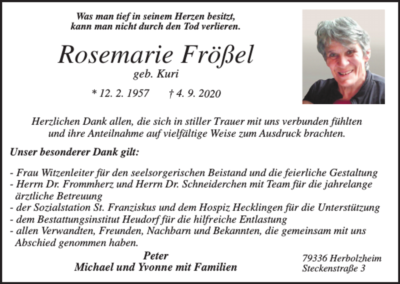 <p>Was man tief in seinem Herzen besitzt,<br />kann man nicht durch den Tod verlieren.</p><p>Rosemarie Frößel<br />geb. Kuri<br />* 12. 2. 1957</p><p>† 4. 9. 2020</p><p>Herzlichen Dank allen, die sich in stiller Trauer mit uns verbunden fühlten<br />und ihre Anteilnahme auf vielfältige Weise zum Ausdruck brachten.<br />Unser besonderer Dank gilt:<br />- Frau Witzenleiter für den seelsorgerischen Beistand und die feierliche Gestaltung<br />- Herrn Dr. Frommherz und Herrn Dr. Schneiderchen mit Team für die jahrelange<br />ärztliche Betreuung<br />- der Sozialstation St. Franziskus und dem Hospiz Hecklingen für die Unterstützung<br />- dem Bestattungsinstitut Heudorf für die hilfreiche Entlastung<br />- allen Verwandten, Freunden, Nachbarn und Bekannten, die gemeinsam mit uns<br />Abschied genommen haben.<br />Peter<br />79336 Herbolzheim<br />Michael und Yvonne mit Familien<br />Steckenstraße 3</p>