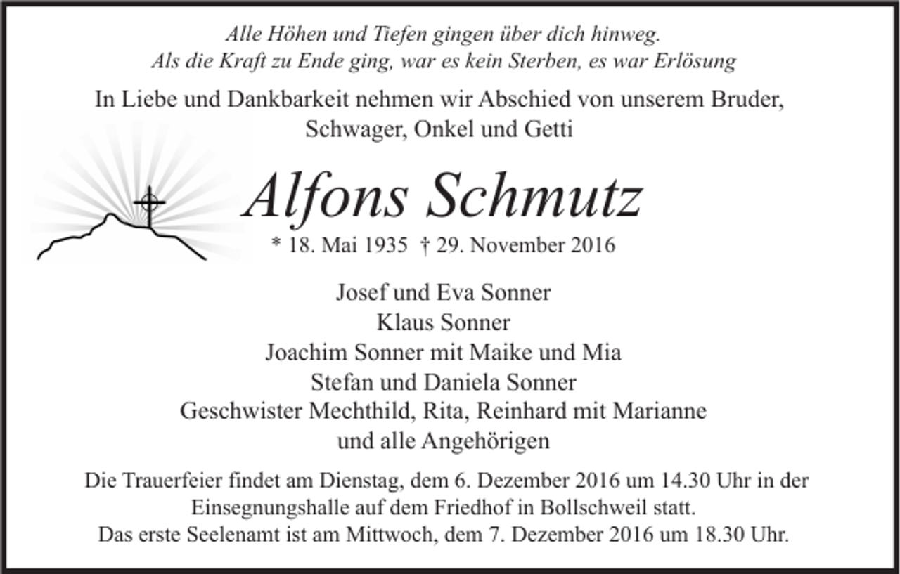 <p>Alle Höhen und Tiefen gingen über dich hinweg.<br />Als die Kraft zu Ende ging, war es kein Sterben, es war Erlösung</p><p>In Liebe und Dankbarkeit nehmen wir Abschied von unserem Bruder,<br />Schwager, Onkel und Getti</p><p>Alfons Schmutz<br />* 18. Mai 1935 † 29. November 2016</p><p>Josef und Eva Sonner<br />Klaus Sonner<br />Joachim Sonner mit Maike und Mia<br />Stefan und Daniela Sonner<br />Geschwister Mechthild, Rita, Reinhard mit Marianne<br />und alle Angehörigen<br />Die Trauerfeier findet am Dienstag, dem 6. Dezember 2016 um 14.30 Uhr in der<br />Einsegnungshalle auf dem Friedhof in Bollschweil statt.<br />Das erste Seelenamt ist am Mittwoch, dem 7. Dezember 2016 um 18.30 Uhr.</p>