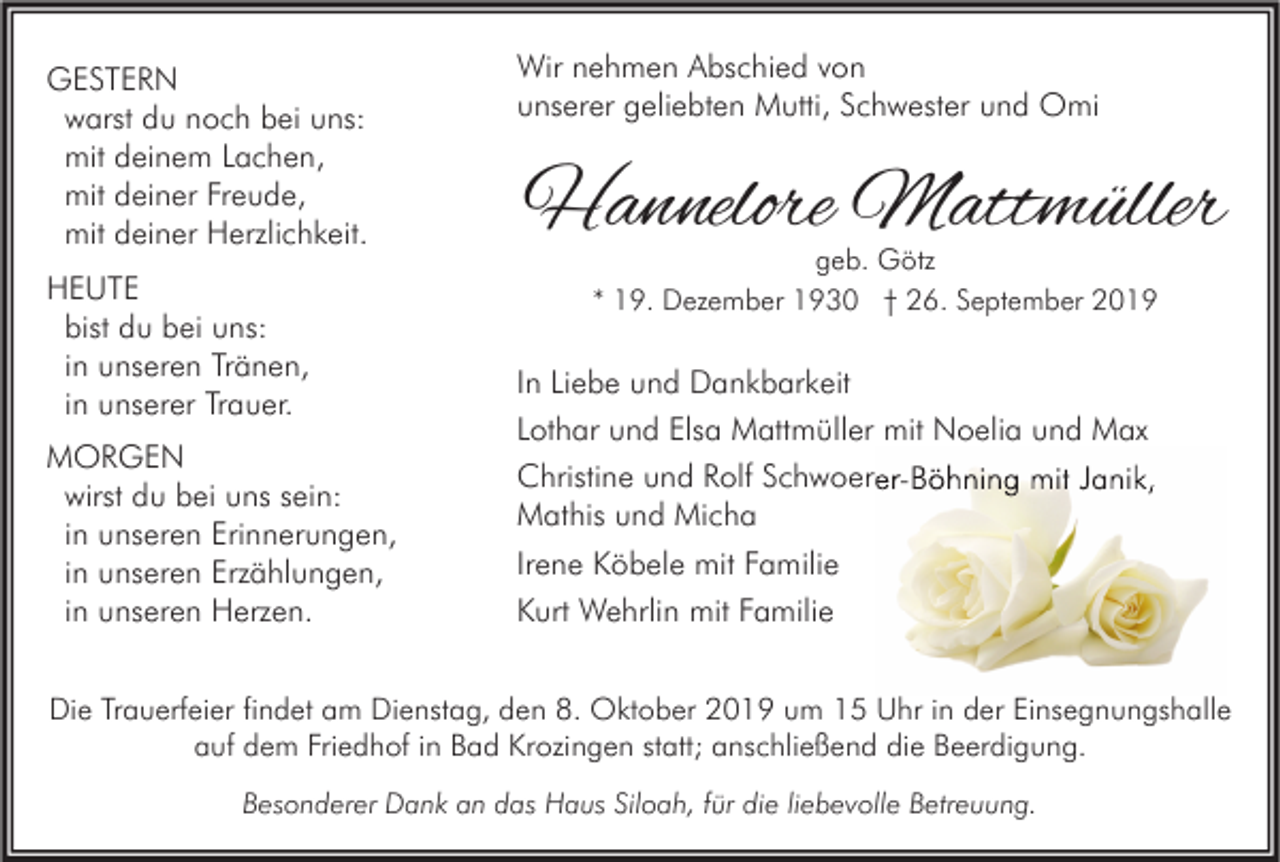 <p>GESTERN<br />warst du noch bei uns:<br />mit deinem Lachen,<br />mit deiner Freude,<br />mit deiner Herzlichkeit.<br />HEUTE<br />bist du bei uns:<br />in unseren Tränen,<br />in unserer Trauer.<br />MORGEN<br />wirst du bei uns sein:<br />in unseren Erinnerungen,<br />in unseren Erzählungen,<br />in unseren Herzen.</p><p>Wir nehmen Abschied von<br />unserer geliebten Mutti, Schwester und Omi</p><p>Hannelore Mattmüller<br />geb. Götz<br />* 19. Dezember 1930 † 26. September 2019</p><p>In Liebe und Dankbarkeit<br />Lothar und Elsa Mattmüller mit Noelia und Max<br />Christine und Rolf Schwoerer-Böhning mit Janik,<br />Mathis und Micha<br />Irene Köbele mit Familie<br />Kurt Wehrlin mit Familie</p><p>Die Trauerfeier findet am Dienstag, den 8. Oktober 2019 um 15 Uhr in der Einsegnungshalle<br />auf dem Friedhof in Bad Krozingen statt; anschließend die Beerdigung.<br />Besonderer Dank an das Haus Siloah, für die liebevolle Betreuung.</p>
