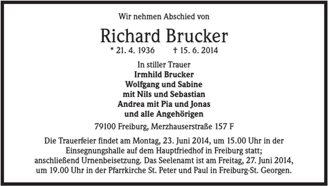 <p>Wir nehmen Abschied von</p><p>Richard Brucker<br />* 21. 4. 1936</p><p>† 15. 6. 2014</p><p>In stiller Trauer<br />Irmhild Brucker<br />Wolfgang und Sabine<br />mit Nils und Sebastian<br />Andrea mit Pia und Jonas<br />und alle Angehörigen<br />79100 Freiburg, Merzhauserstraße 157 F<br />Die Trauerfeier findet am Montag, 23. Juni 2014, um 15.00 Uhr in der<br />Einsegnungshalle auf dem Hauptfriedhof in Freiburg statt;<br />anschließend Urnenbeisetzung. Das Seelenamt ist am Freitag, 27. Juni 2014,<br />um 19.00 Uhr in der Pfarrkirche St. Peter und Paul in Freiburg-St. Georgen.</p>