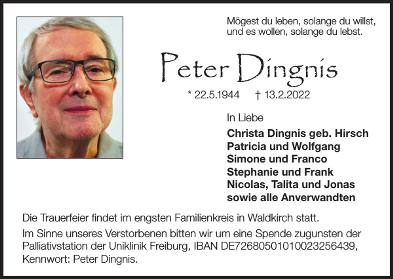 <p>Mögest du leben, solange du willst,<br />und es wollen, solange du lebst.</p><p>Peter Dingnis<br />* 22.5.1944</p><p>† 13.2.2022</p><p>In Liebe<br />Christa Dingnis geb. Hirsch<br />Patricia und Wolfgang<br />Simone und Franco<br />Stephanie und Frank<br />Nicolas, Talita und Jonas<br />sowie alle Anverwandten<br />Die Trauerfeier findet im engsten Familienkreis in Waldkirch statt.<br />Im Sinne unseres Verstorbenen bitten wir um eine Spende zugunsten der<br />Palliativstation der Uniklinik Freiburg, IBAN DE72680501010023256439,<br />Kennwort: Peter Dingnis.</p>