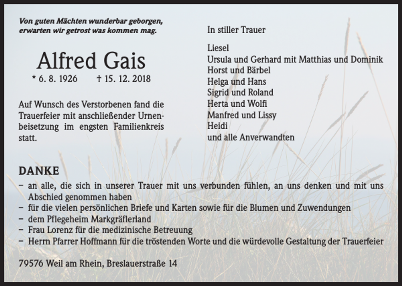 <p>Von guten Mächten wunderbar geborgen,<br />erwarten wir getrost was kommen mag.</p><p>Alfred Gais</p><p>* 6. 8. 1926 † 15. 12. 2018<br />Auf Wunsch des Verstorbenen fand die<br />Trauerfeier mit anschließender Urnenbeisetzung im engsten Familienkreis<br />statt.</p><p>In stiller Trauer<br />Liesel<br />Ursula und Gerhard mit Matthias und Dominik<br />Horst und Bärbel<br />Helga und Hans<br />Sigrid und Roland<br />Herta und Wolfi<br />Manfred und Lissy<br />Heidi<br />und alle Anverwandten</p><p>DANKE<br />– an alle, die sich in unserer Trauer mit uns verbunden fühlen, an uns denken und mit uns<br />­Abschied genommen haben<br />– für die vielen persönlichen Briefe und Karten sowie für die Blumen und Zuwendungen<br />– dem Pflegeheim Markgräflerland<br />– Frau Lorenz für die medizinische Betreuung<br />– Herrn Pfarrer Hoffmann für die tröstenden Worte und die würdevolle Gestaltung der ­Trauerfeier<br />79576 Weil am Rhein, Breslauerstraße 14</p>