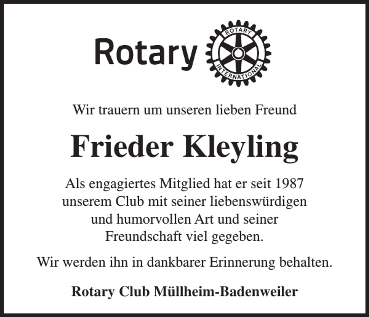 <p>Wir trauern um unseren lieben Freund</p><p>Frieder Kleyling<br />Als engagiertes Mitglied hat er seit 1987<br />unserem Club mit seiner liebenswürdigen<br />und humorvollen Art und seiner<br />Freundschaft viel gegeben.<br />Wir werden ihn in dankbarer Erinnerung behalten.<br />Rotary Club Müllheim-Badenweiler</p>
