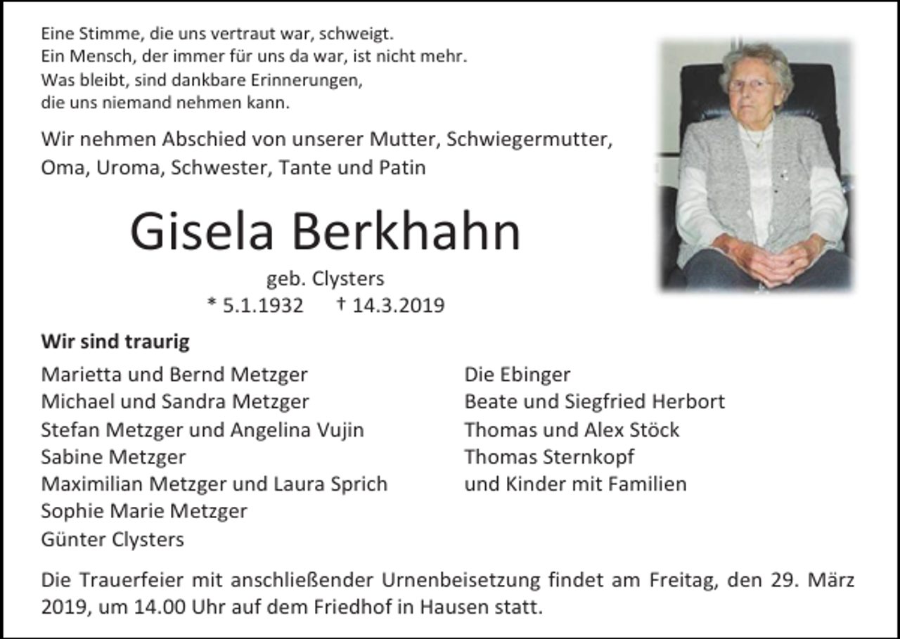 <p>Eine Stimme, die uns vertraut war, schweigt.<br />Ein Mensch, der immer für uns da war, ist nicht mehr.<br />Was bleibt, sind dankbare Erinnerungen,<br />die uns niemand nehmen kann.</p><p>Wir nehmen Abschied von unserer Mutter, Schwiegermutter,<br />Oma, Uroma, Schwester, Tante und Patin</p><p>Gisela Berkhahn<br />geb. Clysters<br />* 5.1.1932 † 14.3.2019<br />Wir sind traurig<br />Marietta und Bernd Metzger<br />Michael und Sandra Metzger<br />Stefan Metzger und Angelina Vujin<br />Sabine Metzger<br />Maximilian Metzger und Laura Sprich<br />Sophie Marie Metzger<br />Günter Clysters</p><p>Die Ebinger<br />Beate und Siegfried Herbort<br />Thomas und Alex Stöck<br />Thomas Sternkopf<br />und Kinder mit Familien</p><p>Die Trauerfeier mit anschließender Urnenbeisetzung findet am Freitag, den 29. März<br />2019, um 14.00 Uhr auf dem Friedhof in Hausen statt.</p>