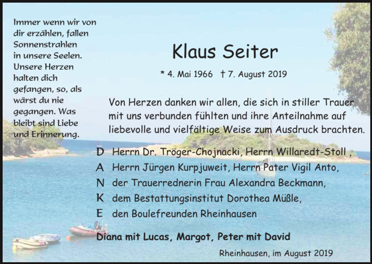 <p>Immer wenn wir von<br />dir erzählen, fallen<br />Sonnenstrahlen<br />in unsere Seelen.<br />Unsere Herzen<br />halten dich<br />gefangen, so, als<br />wärst du nie<br />gegangen. Was<br />bleibt sind Liebe<br />und Erinnerung.</p><p>D<br />A<br />N<br />K<br />E</p><p>Klaus Seiter<br />* 4. Mai 1966 † 7. August 2019</p><p>Von Herzen danken wir allen, die sich in stiller Trauer<br />mit uns verbunden fühlten und ihre Anteilnahme auf<br />liebevolle und vielfältige Weise zum Ausdruck brachten.<br />Herrn Dr. Tröger-Chojnacki, Herrn Willaredt-Stoll ,<br />Herrn Jürgen Kurpjuweit, Herrn Pater Vigil Anto,<br />der Trauerrednerin Frau Alexandra Beckmann,<br />dem Bestattungsinstitut Dorothea Müßle,<br />den Boulefreunden Rheinhausen</p><p>Diana mit Lucas, Margot, Peter mit David<br />Rheinhausen, im August 2019</p>
