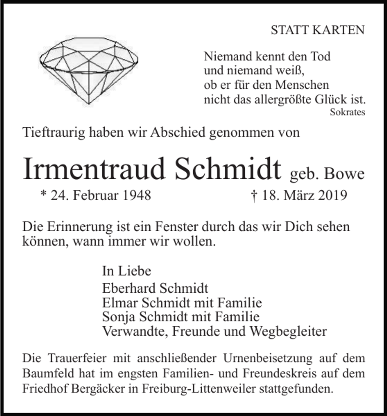 <p>STATT KARTEN<br />Niemand kennt den Tod<br />und niemand weiß,<br />ob er für den Menschen<br />nicht das allergrößte Glück ist.<br />Sokrates</p><p>Tieftraurig haben wir Abschied genommen von</p><p>Irmentraud Schmidt geb. Bowe<br />* 24. Februar 1948</p><p>† 18. März 2019</p><p>Die Erinnerung ist ein Fenster durch das wir Dich sehen<br />können, wann immer wir wollen.<br />In Liebe<br />Eberhard Schmidt<br />Elmar Schmidt mit Familie<br />Sonja Schmidt mit Familie<br />Verwandte, Freunde und Wegbegleiter<br />Die Trauerfeier mit anschließender Urnenbeisetzung auf dem<br />Baumfeld hat im engsten Familien- und Freundeskreis auf dem<br />Friedhof Bergäcker in Freiburg-Littenweiler stattgefunden.</p>