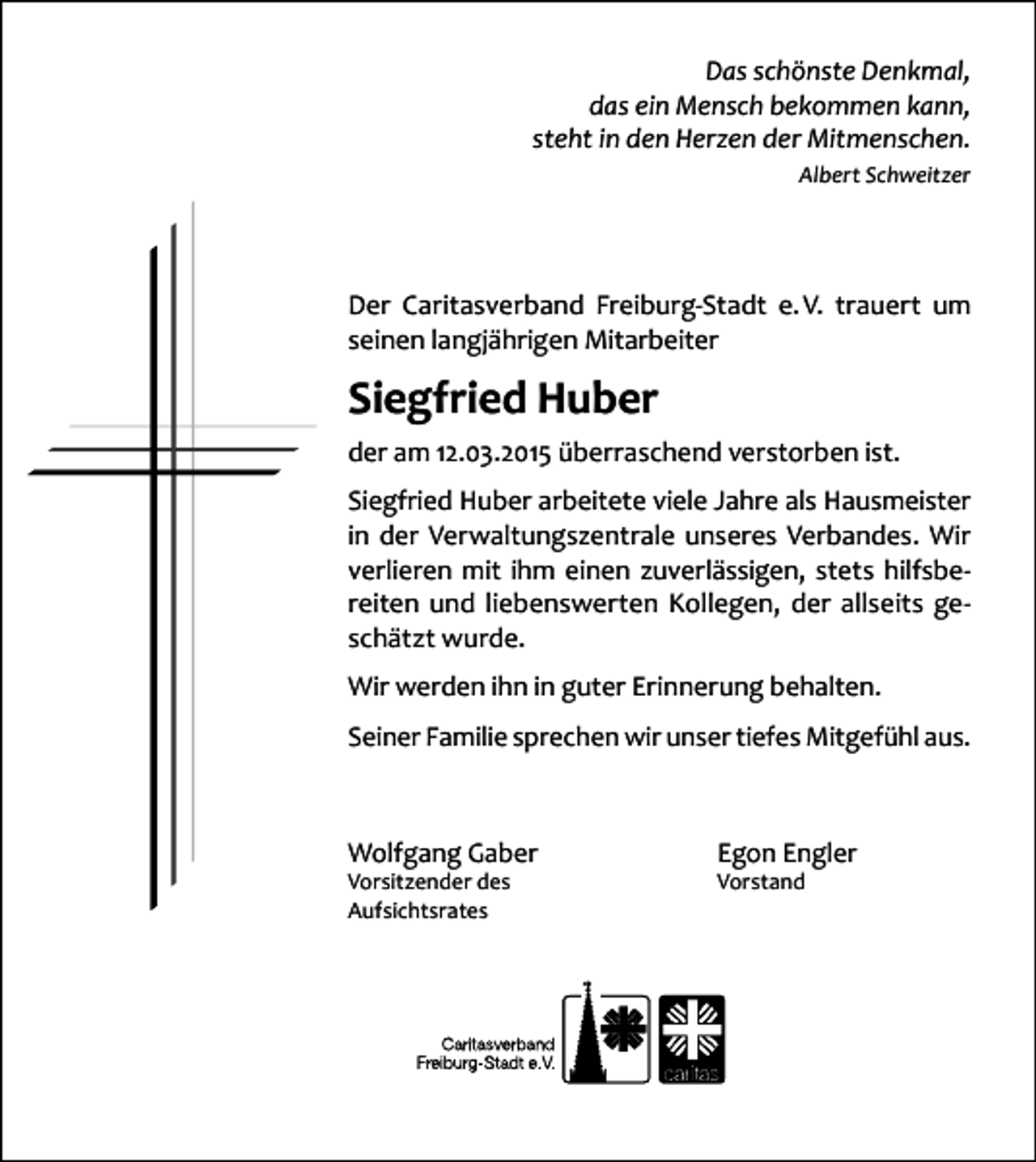 <p>Das schönste Denkmal,<br />das ein Mensch bekommen kann,<br />steht in den Herzen der Mitmenschen.<br />Albert Schweitzer</p><p>Der Caritasverband Freiburg-Stadt e. V. trauert um<br />seinen langjährigen Mitarbeiter</p><p>Siegfried Huber<br />der am 12.03.2015 überraschend verstorben ist.<br />Siegfried Huber arbeitete viele Jahre als Hausmeister<br />in der Verwaltungszentrale unseres Verbandes. Wir<br />verlieren mit ihm einen zuverlässigen, stets hilfsbereiten und liebenswerten Kollegen, der allseits geschätzt wurde.<br />Wir werden ihn in guter Erinnerung behalten.<br />Seiner Familie sprechen wir unser tiefes Mitgefühl aus.</p><p>Wolfgang Gaber<br />Vorsitzender des<br />Aufsichtsrates</p><p>Egon Engler<br />Vorstand</p>
