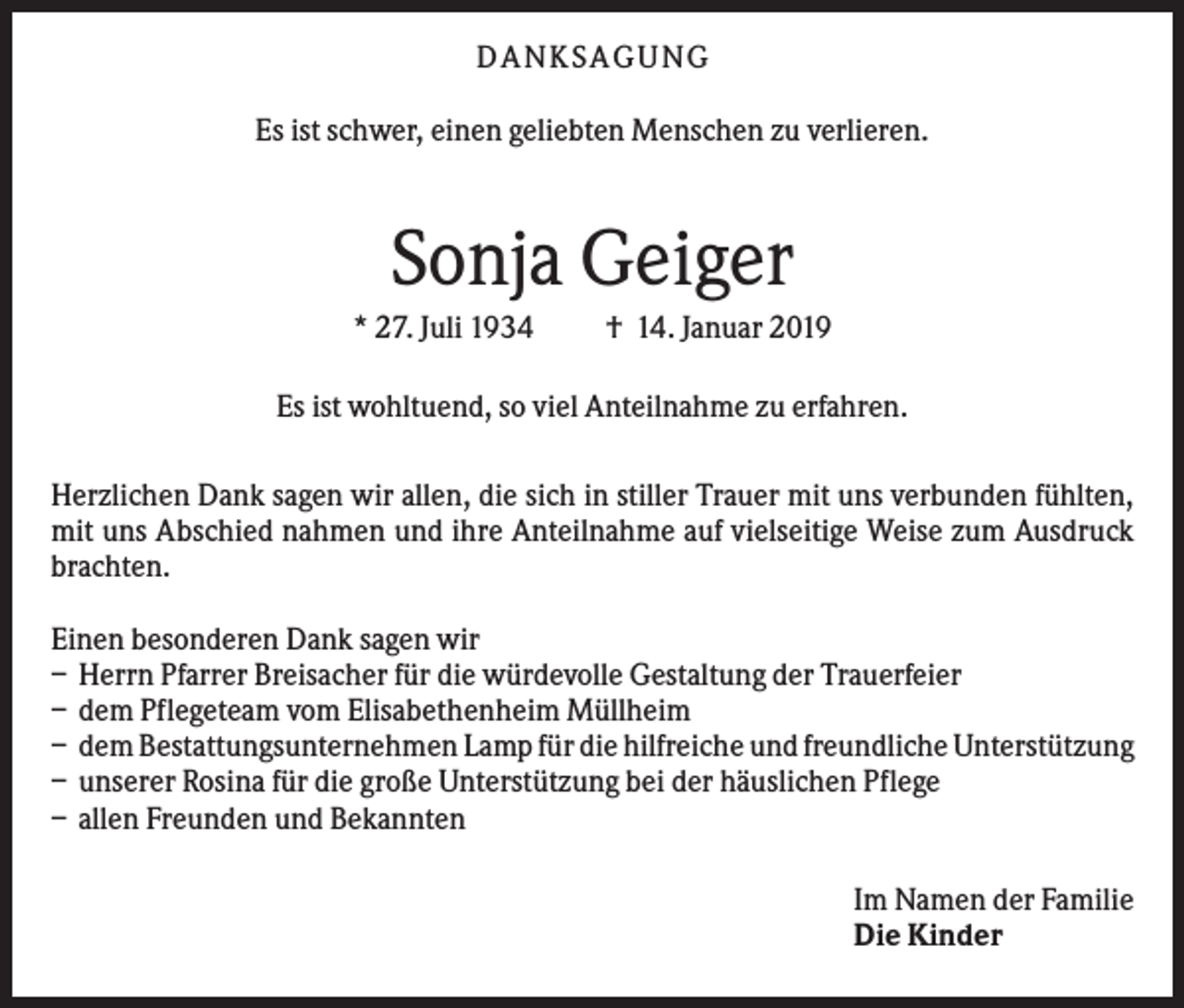 <p>DANKS AGUNG<br />Es ist schwer, einen geliebten Menschen zu verlieren.</p><p>Sonja Geiger<br />* 27. Juli 1934</p><p>† 14. Januar 2019</p><p>Es ist wohltuend, so viel Anteilnahme zu erfahren.<br />Herzlichen Dank sagen wir allen, die sich in stiller Trauer mit uns verbunden fühlten,<br />mit uns Abschied nahmen und ihre Anteilnahme auf vielseitige Weise zum Ausdruck<br />brachten.<br />Einen besonderen Dank sagen wir<br />– Herrn Pfarrer Breisacher für die würdevolle Gestaltung der Trauerfeier<br />– dem Pflegeteam vom Elisabethenheim Müllheim<br />– dem Bestattungsunternehmen Lamp für die hilfreiche und freundliche Unterstützung<br />– unserer Rosina für die große Unterstützung bei der häuslichen Pflege<br />– allen Freunden und Bekannten<br />Im Namen der Familie<br />Die Kinder</p>
