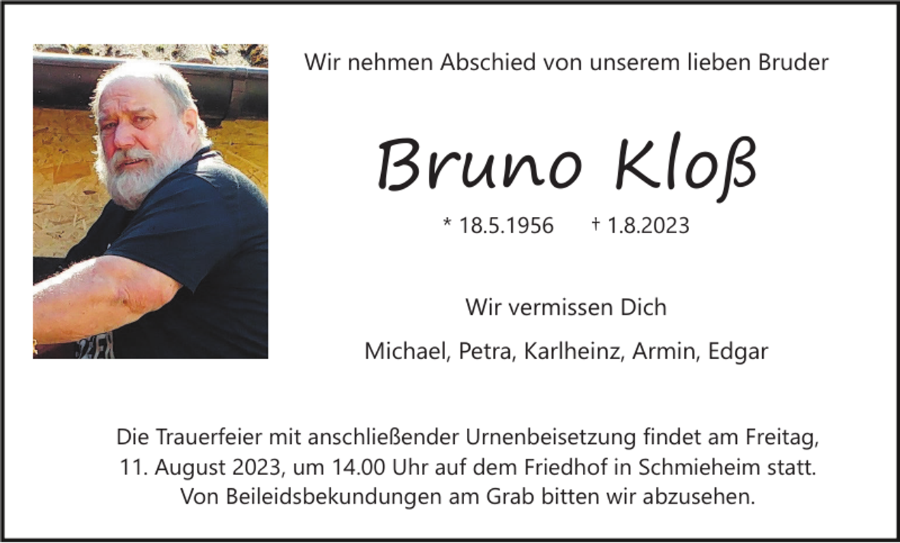 <p>Wir nehmen Abschied von unserem lieben Bruder</p><p>Bruno Kloß<br />* 18.5.1956</p><p>† 1.8.2023</p><p>Wir vermissen Dich<br />Michael, Petra, Karlheinz, Armin, Edgar</p><p>Die Trauerfeier mit anschließender Urnenbeisetzung findet am Freitag,<br />11. August 2023, um 14.00 Uhr auf dem Friedhof in Schmieheim statt.<br />Von Beileidsbekundungen am Grab bitten wir abzusehen.</p>