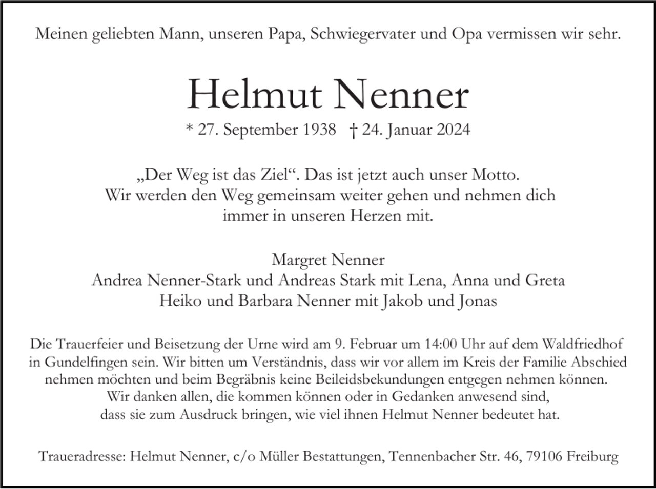 <p>Meinen geliebten Mann, unseren Papa, Schwiegervater und Opa vermissen wir sehr.</p><p>Helmut Nenner</p><p>* 27. September 1938 † 24. Januar 2024<br />„Der Weg ist das Ziel“. Das ist jetzt auch unser Motto.<br />Wir werden den Weg gemeinsam weiter gehen und nehmen dich<br />immer in unseren Herzen mit.<br />Margret Nenner<br />Andrea Nenner-Stark und Andreas Stark mit Lena, Anna und Greta<br />Heiko und Barbara Nenner mit Jakob und Jonas<br />Die Trauerfeier und Beisetzung der Urne wird am 9. Februar um 14:00 Uhr auf dem Waldfriedhof<br />in Gundelfingen sein. Wir bitten um Verständnis, dass wir vor allem im Kreis der Familie Abschied<br />nehmen möchten und beim Begräbnis keine Beileidsbekundungen entgegen nehmen können.<br />Wir danken allen, die kommen können oder in Gedanken anwesend sind,<br />dass sie zum Ausdruck bringen, wie viel ihnen Helmut Nenner bedeutet hat.<br />Traueradresse: Helmut Nenner, c/o Müller Bestattungen, Tennenbacher Str. 46, 79106 Freiburg</p>