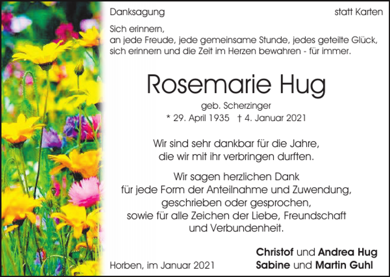 <p>Danksagung</p><p>statt Karten</p><p>Sich erinnern,<br />an jede Freude, jede gemeinsame Stunde, jedes geteilte Glück,<br />sich erinnern und die Zeit im Herzen bewahren - für immer.</p><p>Rosemarie Hug<br />geb. Scherzinger<br />* 29. April 1935 † 4. Januar 2021</p><p>Wir sind sehr dankbar für die Jahre,<br />die wir mit ihr verbringen durften.<br />Wir sagen herzlichen Dank<br />für jede Form der Anteilnahme und Zuwendung,<br />geschrieben oder gesprochen,<br />sowie für alle Zeichen der Liebe, Freundschaft<br />und Verbundenheit.<br />Horben, im Januar 2021</p><p>Christof und Andrea Hug<br />Sabine und Martin Guhl</p>