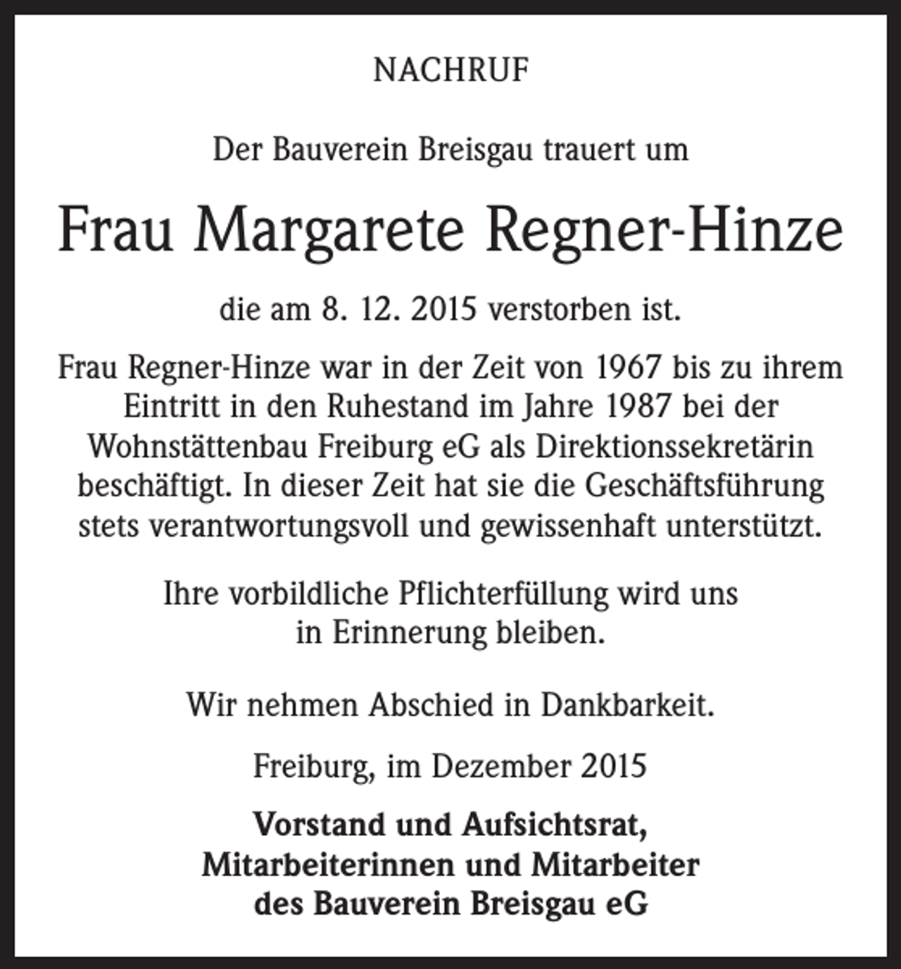 <p>NACHRUF<br />Der Bauverein Breisgau trauert um</p><p>Frau Margarete Regner-Hinze<br />die am 8. 12. 2015 verstorben ist.<br />Frau Regner-Hinze war in der Zeit von 1967 bis zu ihrem<br />Eintritt in den Ruhestand im Jahre 1987 bei der<br />Wohnstättenbau Freiburg eG als Direktionssekretärin<br />beschäftigt. In dieser Zeit hat sie die Geschäftsführung<br />stets verantwortungsvoll und gewissenhaft unterstützt.<br />Ihre vorbildliche Pflichterfüllung wird uns<br />in Erinnerung bleiben.<br />Wir nehmen Abschied in Dankbarkeit.<br />Freiburg, im Dezember 2015<br />Vorstand und Aufsichtsrat,<br />Mitarbeiterinnen und Mitarbeiter<br />des Bauverein Breisgau eG</p>