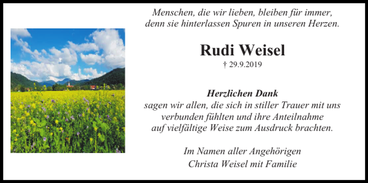 <p>Menschen, die wir lieben, bleiben für immer,<br />denn sie hinterlassen Spuren in unseren Herzen.</p><p>Rudi Weisel<br />† 29.9.2019</p><p>Herzlichen Dank<br />sagen wir allen, die sich in stiller Trauer mit uns<br />verbunden fühlten und ihre Anteilnahme<br />auf vielfältige Weise zum Ausdruck brachten.<br />Im Namen aller Angehörigen<br />Christa Weisel mit Familie</p>