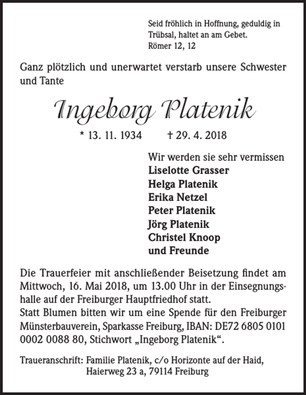 <p>Seid fröhlich in Hoffnung, geduldig in<br />Trübsal, haltet an am Gebet.<br />Römer 12, 12</p><p>Ganz plötzlich und unerwartet verstarb unsere Schwester<br />und Tante</p><p>Ingeborg Platenik<br />* 13. 11. 1934</p><p>† 29. 4. 2018<br />Wir werden sie sehr vermissen<br />Liselotte Grasser<br />Helga Platenik<br />Erika Netzel<br />Peter Platenik<br />Jörg Platenik<br />Christel Knoop<br />und Freunde</p><p>Die Trauerfeier mit anschließender Beisetzung findet am<br />Mittwoch, 16. Mai 2018, um 13.00 Uhr in der Einsegnungshalle auf der Freiburger Hauptfriedhof statt.<br />Statt Blumen bitten wir um eine Spende für den Freiburger<br />Münsterbauverein, Sparkasse Freiburg, IBAN: DE72 6805 0101<br />0002 0080, Stichwort „Ingeborg Platenik“.<br />Traueranschrift: Familie Platenik, c/o Horizonte auf der Haid,<br />Haierweg 23 a, 79114 Freiburg</p>