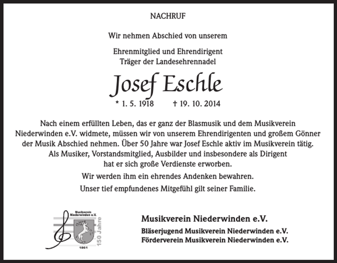 <p>NACHRUF<br />Wir nehmen Abschied von unserem<br />Ehrenmitglied und Ehrendirigent<br />Träger der Landesehrennadel</p><p>Josef Eschle<br />* 1. 5. 1918 † 19. 10. 2014</p><p>Nach einem erfüllten Leben, das er ganz der Blasmusik und dem Musikverein<br />Niederwinden e.V. widmete, müssen wir von unserem Ehrendirigenten und großem Gönner<br />der Musik Abschied nehmen. Über 50 Jahre war Josef Eschle aktiv im Musikverein tätig.<br />Als Musiker, Vorstandsmitglied, Ausbilder und insbesondere als Dirigent<br />hat er sich große Verdienste erworben.<br />Wir werden ihm ein ehrendes Andenken bewahren.<br />Unser tief empfundenes Mitgefühl gilt seiner Familie.<br />Musikverein</p><p>18650 Jahre</p><p>Niederwinden e.V.</p><p>Musikverein Niederwinden e.V.<br />Bläserjugend Musikverein Niederwinden e.V.<br />Förderverein Musikverein Niederwinden e.V.</p>