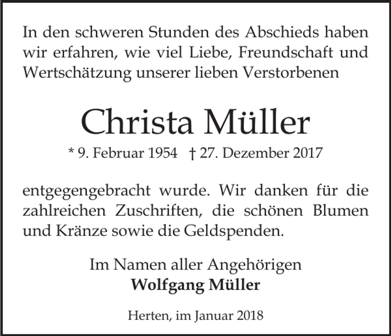 <p>IInn den<br />d e n schweren<br />s c h w er e n Stunden<br />St u n de n des<br />d e s Abschieds<br />A b s c hi e d s haben<br />ha ben<br />wir<br />erfahren,<br />wie<br />Liebe,<br />Freundschaft<br />wir erf<br />a hr e n, wi<br />e viviel<br />el Li<br />e b e, Fr<br />e u n d s c h aft uund<br />nd<br />Wertschätzung<br />W ert s c h ät z u n g u unserer<br />n s er er lieben<br />li e b e n Verstorbenen<br />V er st or b e n e n</p><p>CChrista<br />hri st a Müller<br />M üll er</p><p>* 9.<br />9. Februar<br />F e br u ar 1954<br />1 9 5 4 †† 27.<br />2 7. Dezember<br />D e z e m b er</p><p>e nt g e g e n g e br a c ht wurde.<br />entgegengebracht<br />w ur d e. Wir<br />Wir ddanken<br />a n k e n ffür<br />ür ddie<br />ie<br />zahlreichen<br />z a hlr ei c h e n Zuschriften,<br />Z u s c hrift e n, die<br />di e sschönen<br />c h ö n e n Blumen<br />Bl u m e n<br />und<br />die<br />u n d Kränze<br />Kr ä n z e ssowie<br />o wi e di<br />e Geldspenden.<br />G el d s p e n d e n.<br />IImm Namen<br />N a m e n aller<br />all er Angehörigen<br />A n g e höri g e n<br />Wolfgang<br />W olf g a n g MMüller<br />üll er<br />HHerten,<br />ert e n, i im<br />m J aJanuar<br />n u ar</p>