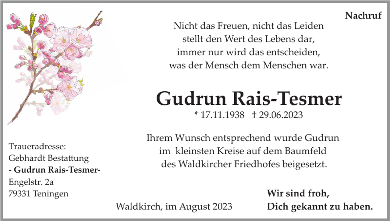 <p>Nachruf<br />Nicht das Freuen, nicht das Leiden<br />stellt den Wert des Lebens dar,<br />immer nur wird das entscheiden,<br />was der Mensch dem Menschen war.</p><p>Gudrun Rais­Tesmer<br />* 17.11.1938 † 29.06.2023<br />Traueradresse:<br />Gebhardt Bestattung<br />­ Gudrun Rais­Tesmer­<br />Engelstr. 2a<br />79331 Teningen</p><p>Ihrem Wunsch entsprechend wurde Gudrun<br />im kleinsten Kreise auf dem Baumfeld<br />des Waldkircher Friedhofes beigesetzt.</p><p>Waldkirch, im August 2023</p><p>Wir sind froh,<br />Dich gekannt zu haben.</p>