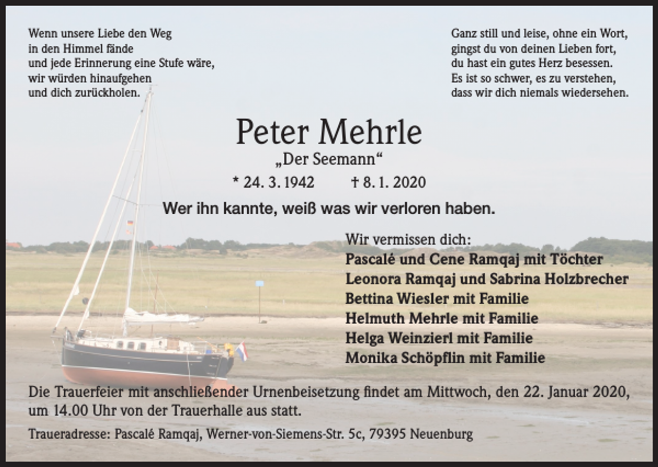 <p>Wenn unsere Liebe den Weg<br />in den Himmel fände<br />und jede Erinnerung eine Stufe wäre,<br />wir würden hinaufgehen<br />und dich zurückholen.</p><p>Ganz still und leise, ohne ein Wort,<br />gingst du von deinen Lieben fort,<br />du hast ein gutes Herz besessen.<br />Es ist so schwer, es zu verstehen,<br />dass wir dich niemals wiedersehen.</p><p>Peter Mehrle<br />„Der Seemann“</p><p>* 24. 3. 1942</p><p>† 8. 1. 2020</p><p>Wer ihn kannte, weiß was wir verloren haben.<br />Wir vermissen dich:<br />Pascalé und Cene Ramqaj mit Töchter<br />Leonora Ramqaj und Sabrina Holzbrecher<br />Bettina Wiesler mit Familie<br />Helmuth Mehrle mit Familie<br />Helga Weinzierl mit Familie<br />Monika Schöpflin mit Familie<br />Die Trauerfeier mit anschließender Urnenbeisetzung findet am Mittwoch, den 22. Januar 2020,<br />um 14.00 Uhr von der Trauerhalle aus statt.<br />Traueradresse: Pascalé Ramqaj, Werner-von-Siemens-Str. 5c, 79395 Neuenburg</p>