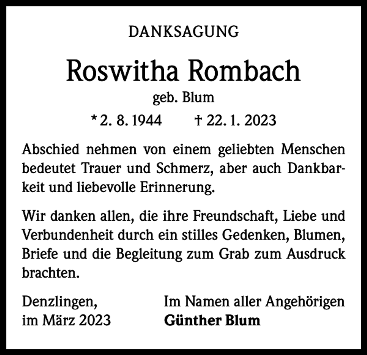 <p>DANKSAGUNG</p><p>Roswitha Rombach<br />geb. Blum<br />* 2. 8. 1944 † 22. 1. 2023</p><p>Abschied nehmen von einem geliebten Menschen<br />bedeutet Trauer und Schmerz, aber auch Dankbarkeit und liebevolle Erinnerung.<br />Wir danken allen, die ihre Freundschaft, Liebe und<br />Verbundenheit durch ein stilles Gedenken, Blumen,<br />Briefe und die Begleitung zum Grab zum Ausdruck<br />brachten.<br />Denzlingen,<br />im März 2023</p><p>Im Namen aller Angehörigen<br />Günther Blum</p>