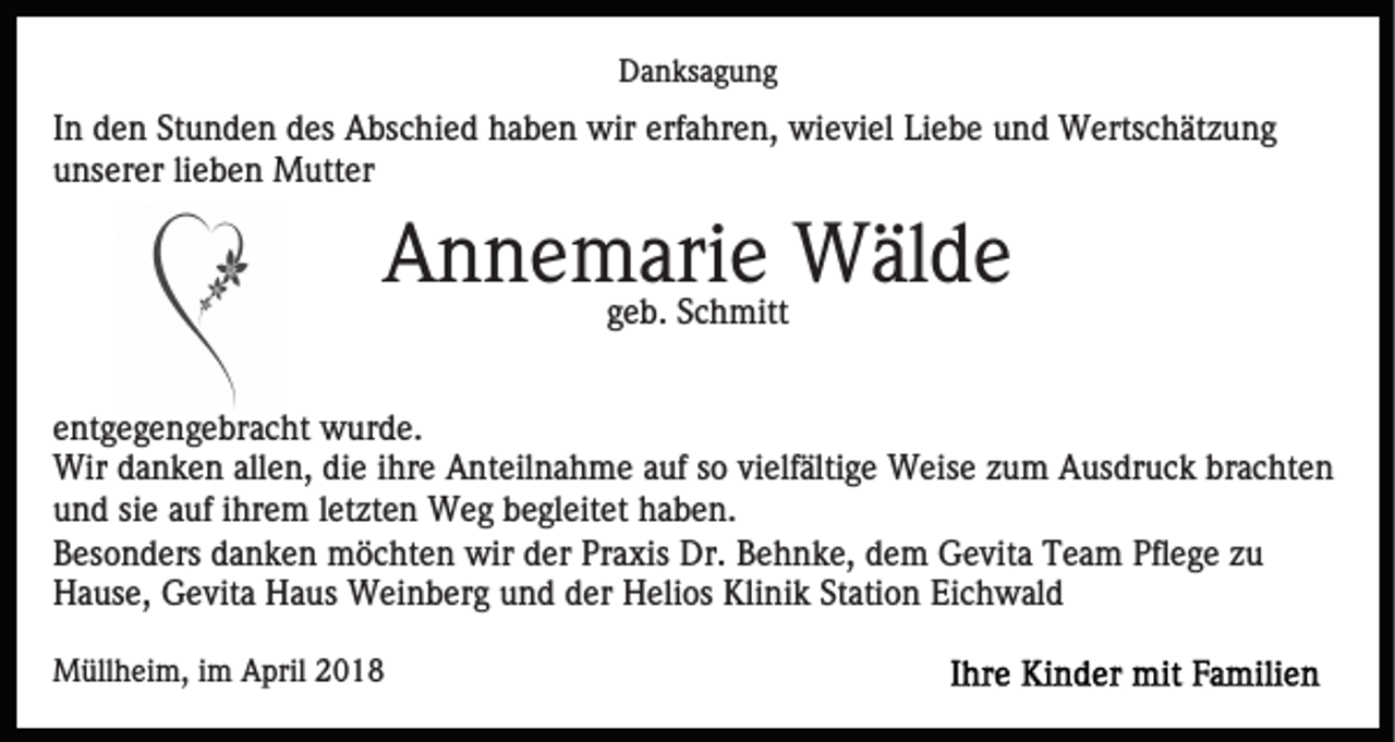 <p>DDanksagung<br />a n ks a g u n g</p><p>IInn den<br />d e n Stunden<br />St u n d e n des<br />d es Abschied<br />A bs chi e d hhaben<br />a b e n wir<br />wir erf<br />erfahren,<br />a hr e n , wieviel<br />wi e vi el Liebe<br />Li e b e und<br />u n d Wertschätzung<br />W erts c h ät z u n g<br />unserer<br />u ns er er lilieben<br />e b e n Mutter<br />M utt er</p><p>Annemarie<br />A n n e mggeb.<br />ari<br />e Wälde<br />W äl d e<br />e b. Schmitt<br />S c h mitt<br />e nt g e g e n g e br a c ht wurde.<br />entgegengebracht<br />w ur d e .<br />Wir<br />a n k e n allallen,<br />e n, didie<br />e i hihre<br />r e Anteilnahme<br />A nt eil n a h m e auf<br />a uf so<br />s o vielfältige<br />vielf älti g e Weise<br />W eis e zzum<br />u m Ausdruck<br />A us dr u c k br<br />a c ht e n<br />Wird danken<br />brachten<br />u n d sisie<br />e aauf<br />uf iihrem<br />hr e m lletzten<br />et zt e n Weg<br />W e g begleitet<br />b e gl eit et haben.<br />h a b e n.<br />und<br />BBesonders<br />es o n d ers ddanken<br />a n k e n möchten<br />m ö c h t e n wir<br />wir der<br />d er Praxis<br />Pr a xis Dr.<br />Dr. Behnke,<br />B eh n k e, ddem<br />e m Gevita<br />G e vit a Team<br />T e a m Pflege<br />Pfl e g e zu<br />zu<br />H a us e, GGevita<br />e vit a HHaus<br />a us Weinberg<br />W ei n b er g uund<br />n d dder<br />er Helios<br />H eli os Klinik<br />Kli ni k St<br />ati o n Ei<br />c h w al d<br />Hause,<br />Station<br />Eichwald<br />MMüllheim,<br />üll h ei m, i im<br />m AApril<br />pril 018<br />01 8</p>