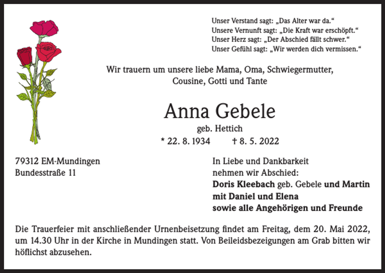 <p>Unser Verstand sagt: „Das Alter war da.“<br />Unsere Vernunft sagt: „Die Kraft war erschöpft.“<br />Unser Herz sagt: „Der Abschied fällt schwer.“<br />Unser Gefühl sagt: „Wir werden dich vermissen.“</p><p>Wir trauern um unsere liebe Mama, Oma, Schwiegermutter,<br />Cousine, Gotti und Tante</p><p>Anna Gebele</p><p>geb. Hettich<br />* 22. 8. 1934<br />† 8. 5. 2022<br />79312 EM-Mundingen<br />In Liebe und Dankbarkeit<br />Bundesstraße 11 nehmen wir Abschied:<br />Doris Kleebach geb. Gebele und Martin<br />mit Daniel und Elena<br />sowie alle Angehörigen und Freunde<br />Die Trauerfeier mit anschließender Urnenbeisetzung findet am Freitag, dem 20. Mai 2022,<br />um 14.30 Uhr in der Kirche in Mundingen statt. Von Beileidsbezeigungen am Grab bitten wir<br />höflichst abzusehen.</p>